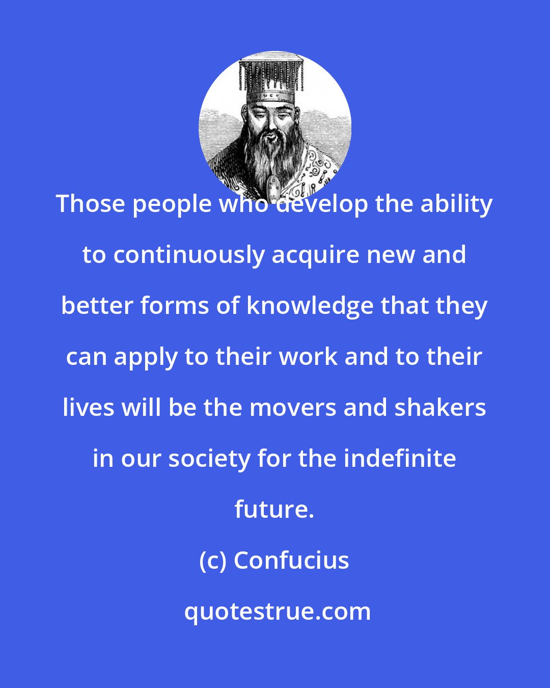 Confucius: Those people who develop the ability to continuously acquire new and better forms of knowledge that they can apply to their work and to their lives will be the movers and shakers in our society for the indefinite future.