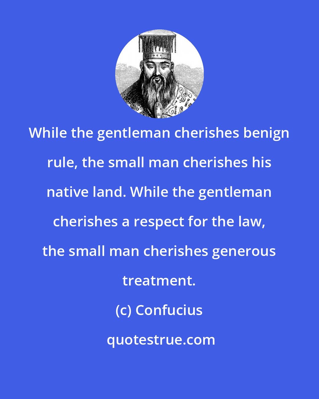 Confucius: While the gentleman cherishes benign rule, the small man cherishes his native land. While the gentleman cherishes a respect for the law, the small man cherishes generous treatment.