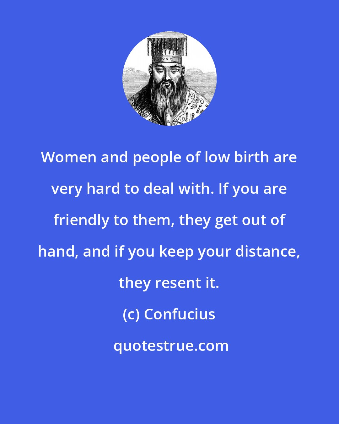 Confucius: Women and people of low birth are very hard to deal with. If you are friendly to them, they get out of hand, and if you keep your distance, they resent it.