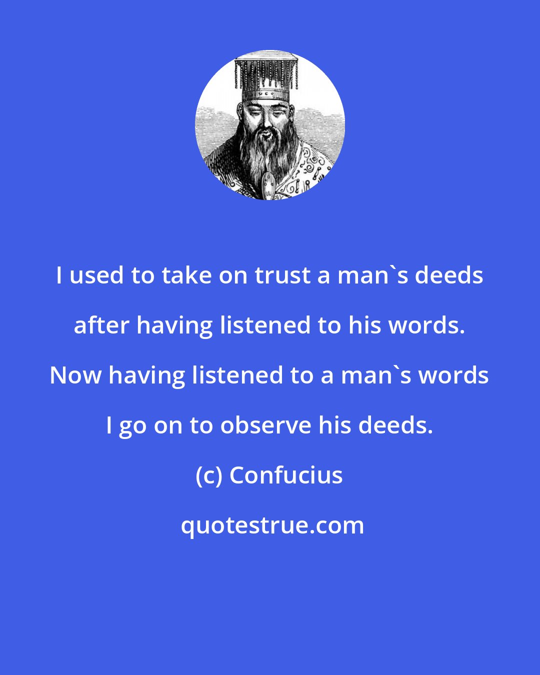 Confucius: I used to take on trust a man's deeds after having listened to his words. Now having listened to a man's words I go on to observe his deeds.