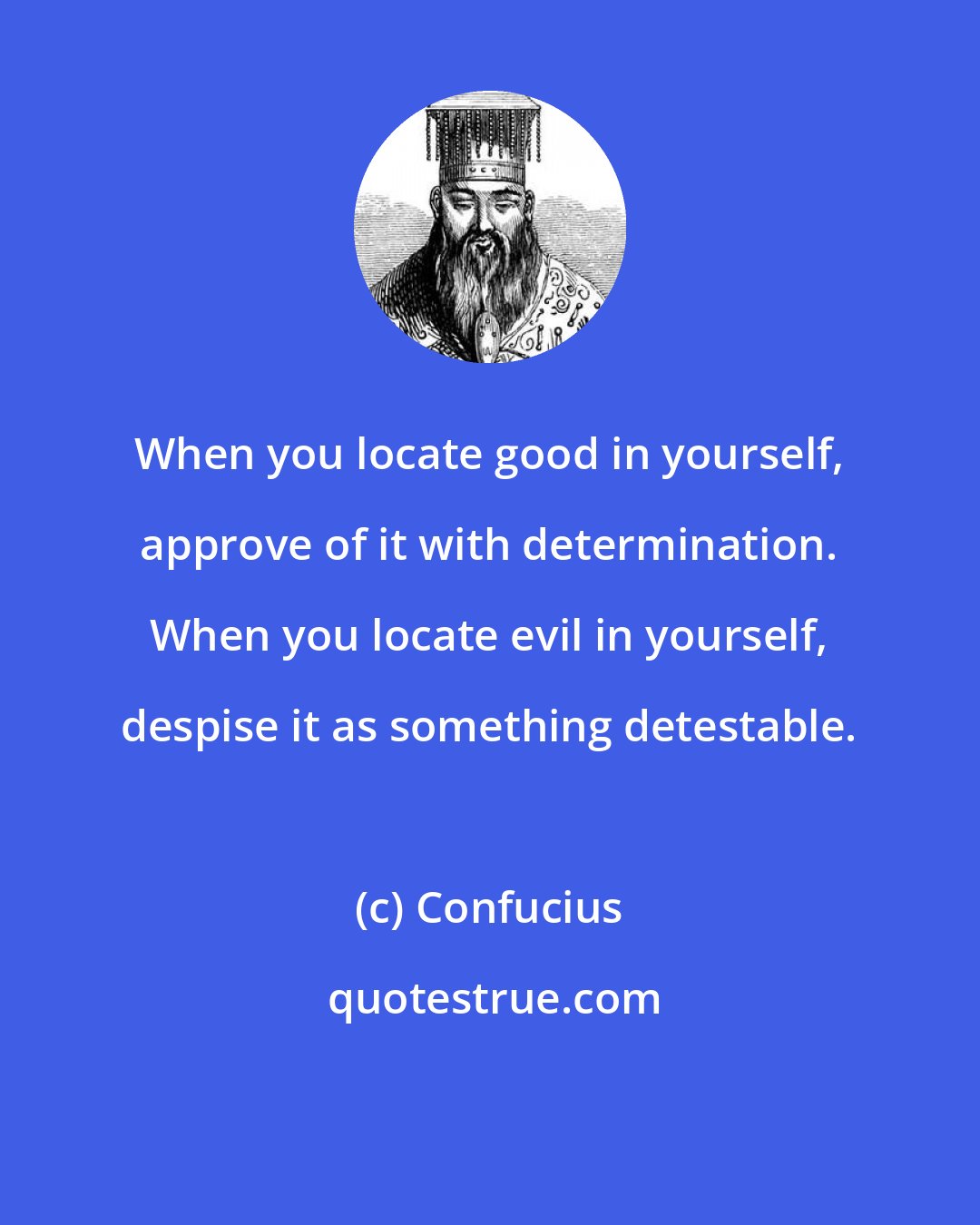 Confucius: When you locate good in yourself, approve of it with determination. When you locate evil in yourself, despise it as something detestable.
