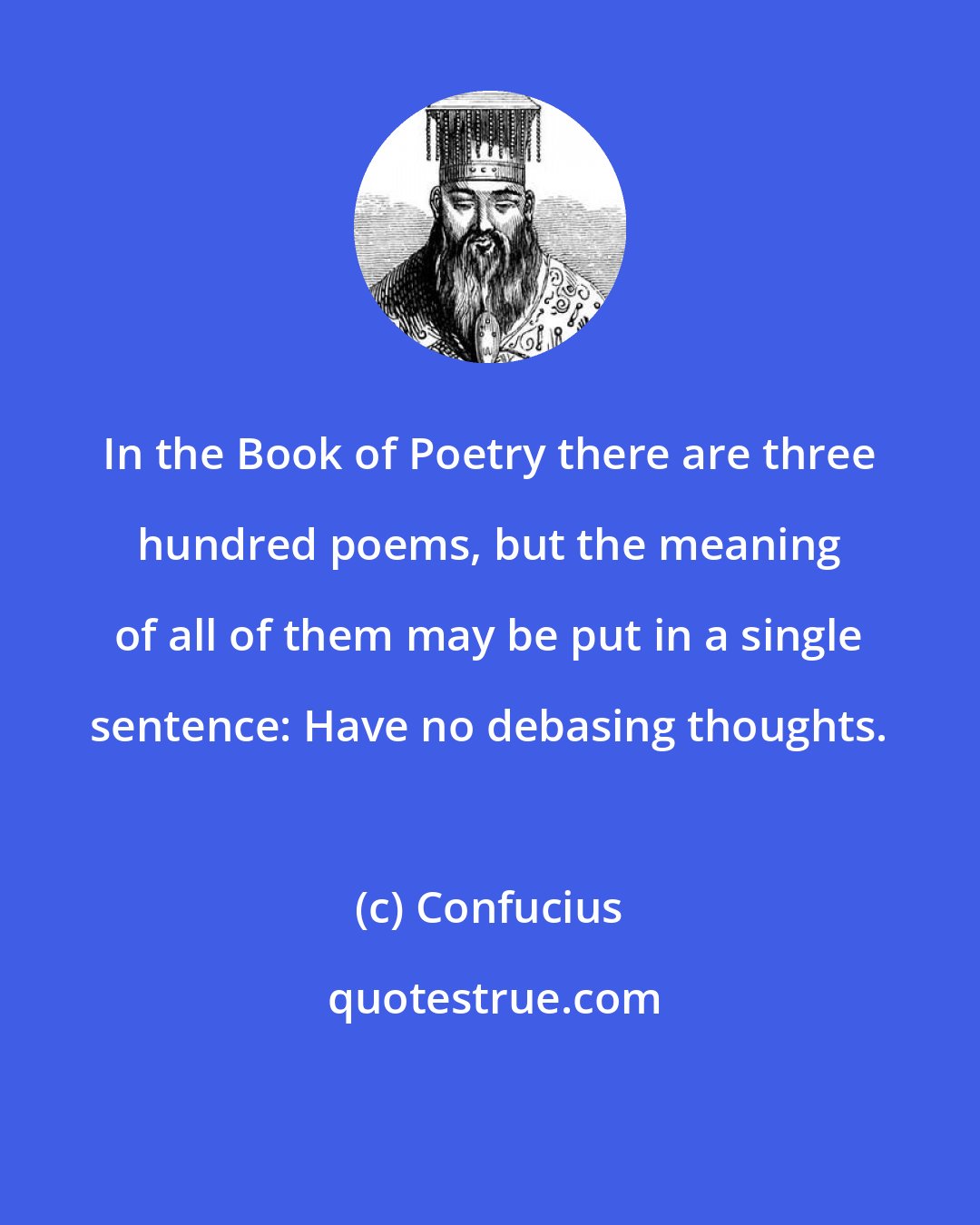 Confucius: In the Book of Poetry there are three hundred poems, but the meaning of all of them may be put in a single sentence: Have no debasing thoughts.