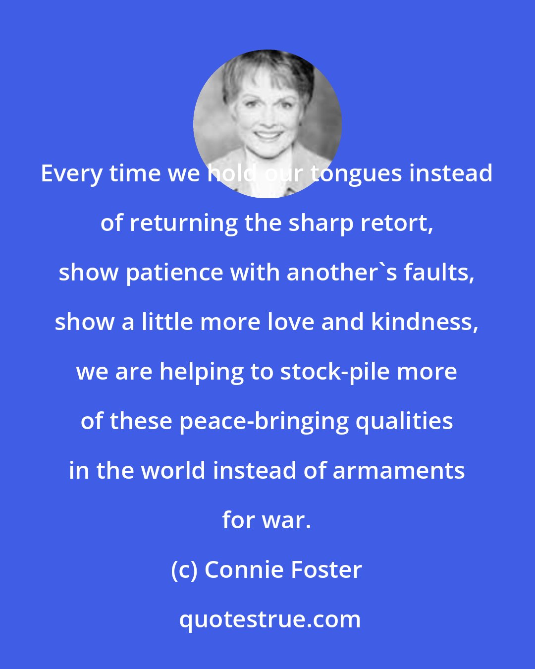 Connie Foster: Every time we hold our tongues instead of returning the sharp retort, show patience with another's faults, show a little more love and kindness, we are helping to stock-pile more of these peace-bringing qualities in the world instead of armaments for war.