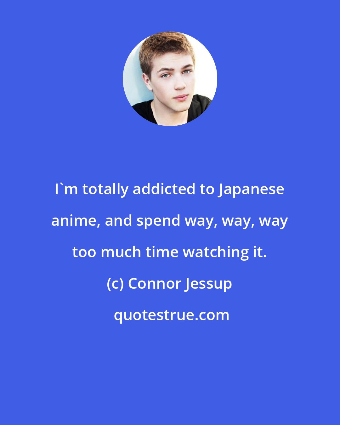 Connor Jessup: I'm totally addicted to Japanese anime, and spend way, way, way too much time watching it.