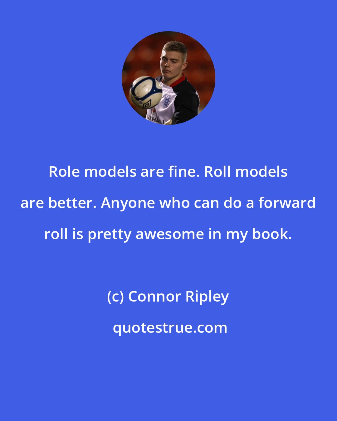 Connor Ripley: Role models are fine. Roll models are better. Anyone who can do a forward roll is pretty awesome in my book.