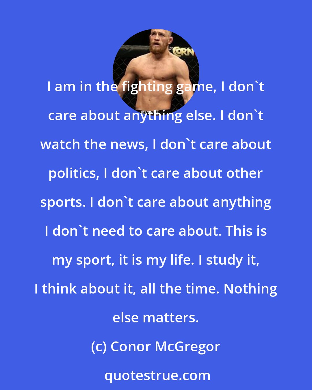 Conor McGregor: I am in the fighting game, I don't care about anything else. I don't watch the news, I don't care about politics, I don't care about other sports. I don't care about anything I don't need to care about. This is my sport, it is my life. I study it, I think about it, all the time. Nothing else matters.