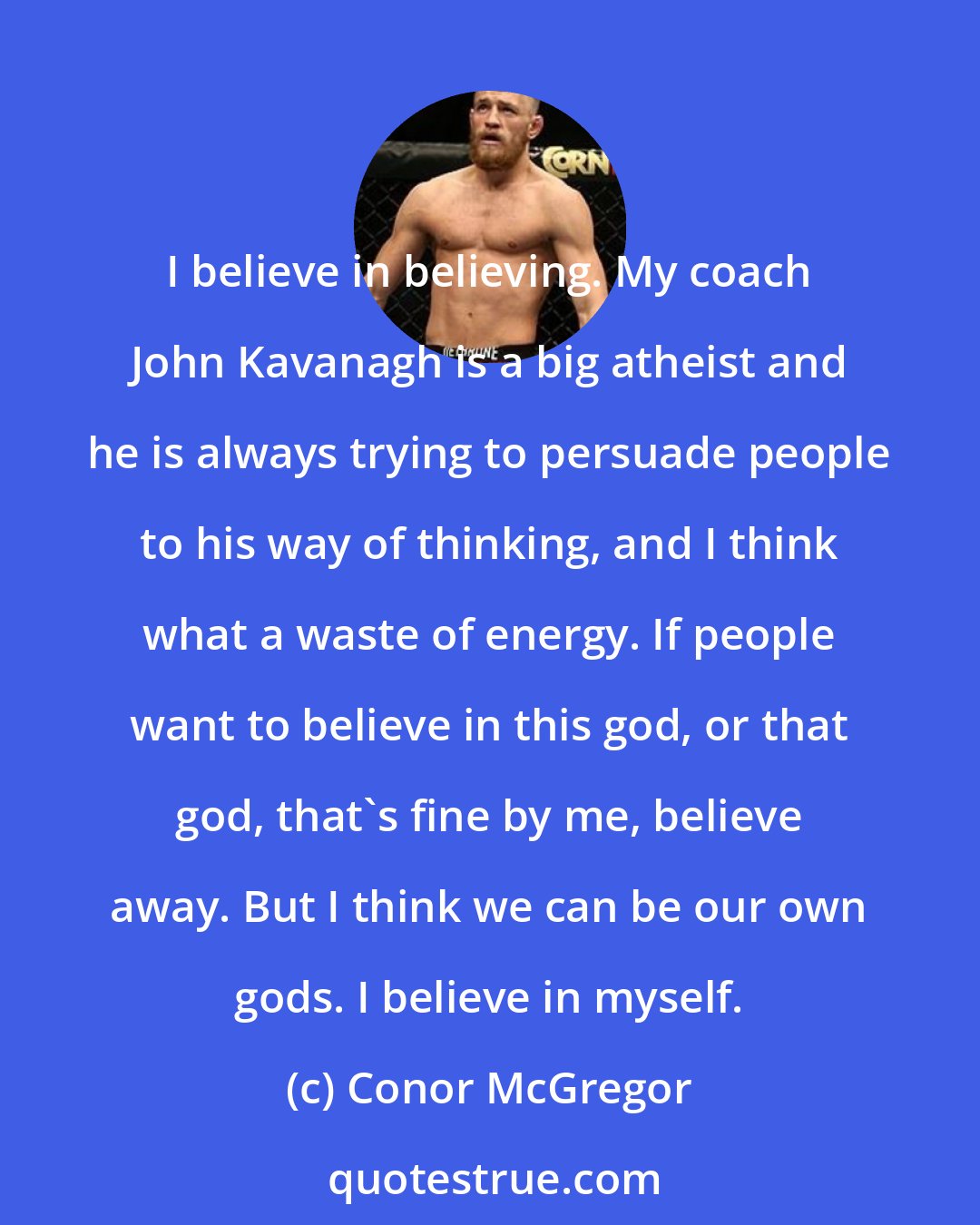 Conor McGregor: I believe in believing. My coach John Kavanagh is a big atheist and he is always trying to persuade people to his way of thinking, and I think what a waste of energy. If people want to believe in this god, or that god, that's fine by me, believe away. But I think we can be our own gods. I believe in myself.