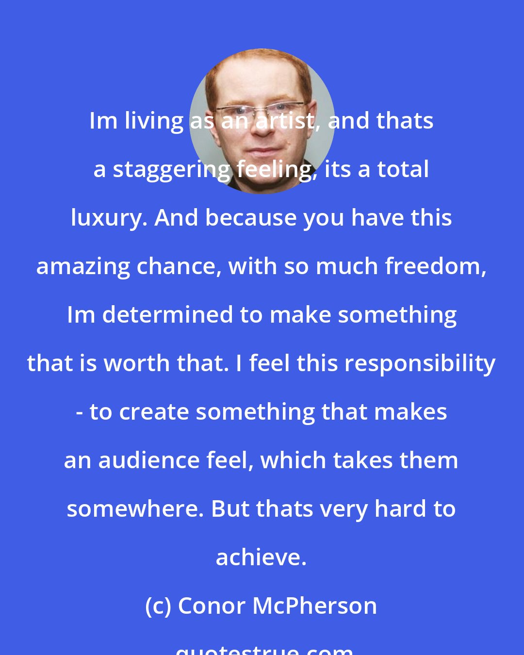 Conor McPherson: Im living as an artist, and thats a staggering feeling, its a total luxury. And because you have this amazing chance, with so much freedom, Im determined to make something that is worth that. I feel this responsibility - to create something that makes an audience feel, which takes them somewhere. But thats very hard to achieve.