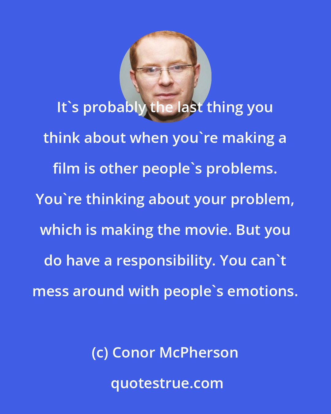 Conor McPherson: It's probably the last thing you think about when you're making a film is other people's problems. You're thinking about your problem, which is making the movie. But you do have a responsibility. You can't mess around with people's emotions.