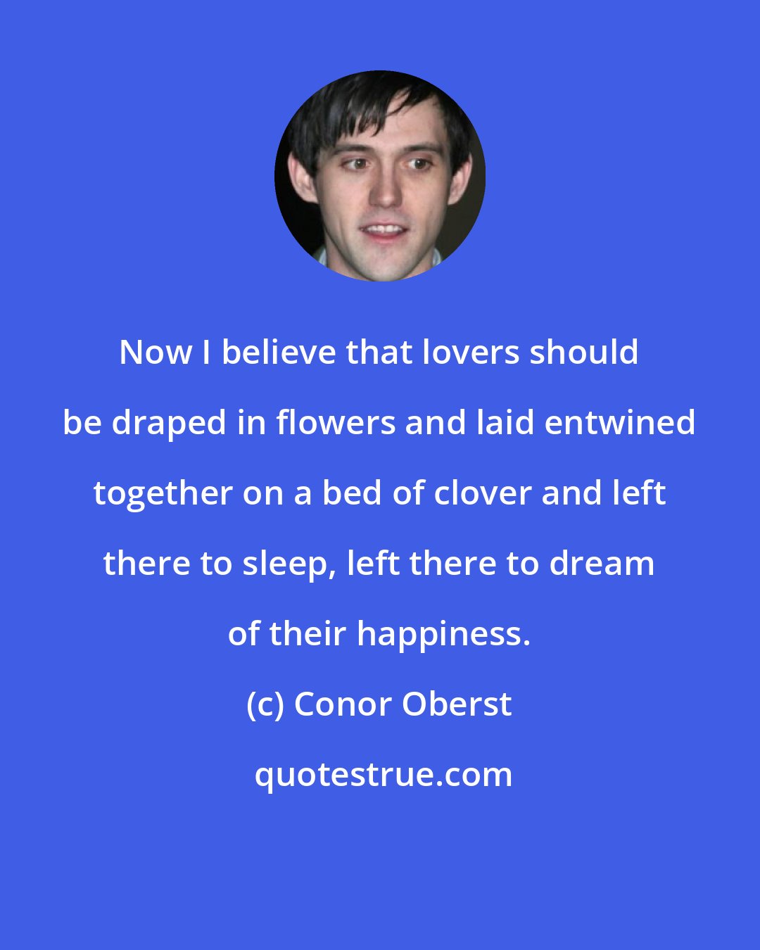 Conor Oberst: Now I believe that lovers should be draped in flowers and laid entwined together on a bed of clover and left there to sleep, left there to dream of their happiness.