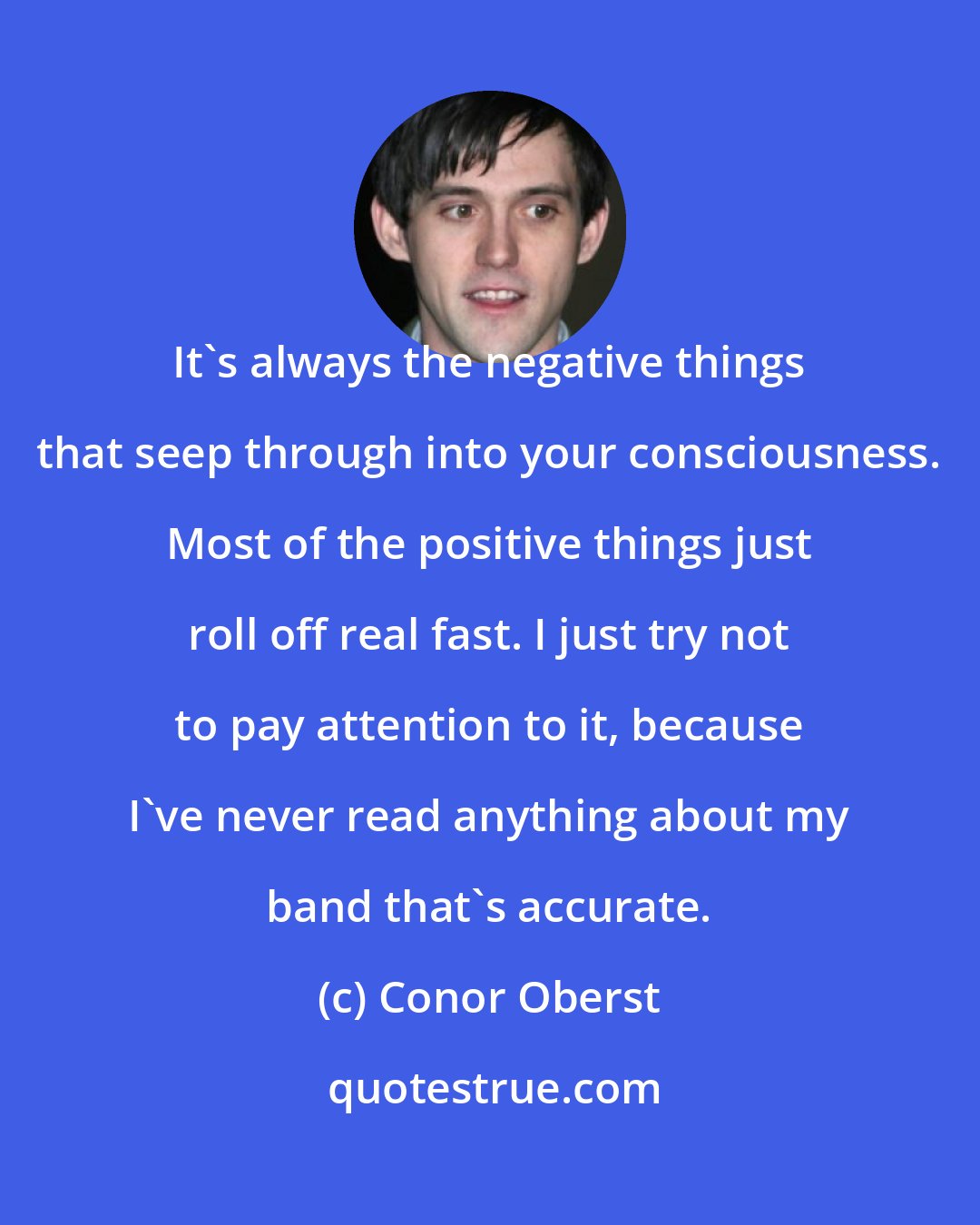 Conor Oberst: It's always the negative things that seep through into your consciousness. Most of the positive things just roll off real fast. I just try not to pay attention to it, because I've never read anything about my band that's accurate.