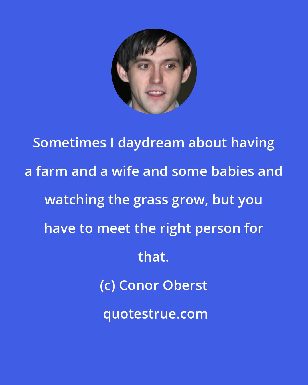 Conor Oberst: Sometimes I daydream about having a farm and a wife and some babies and watching the grass grow, but you have to meet the right person for that.