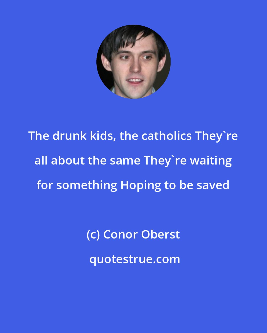 Conor Oberst: The drunk kids, the catholics They're all about the same They're waiting for something Hoping to be saved