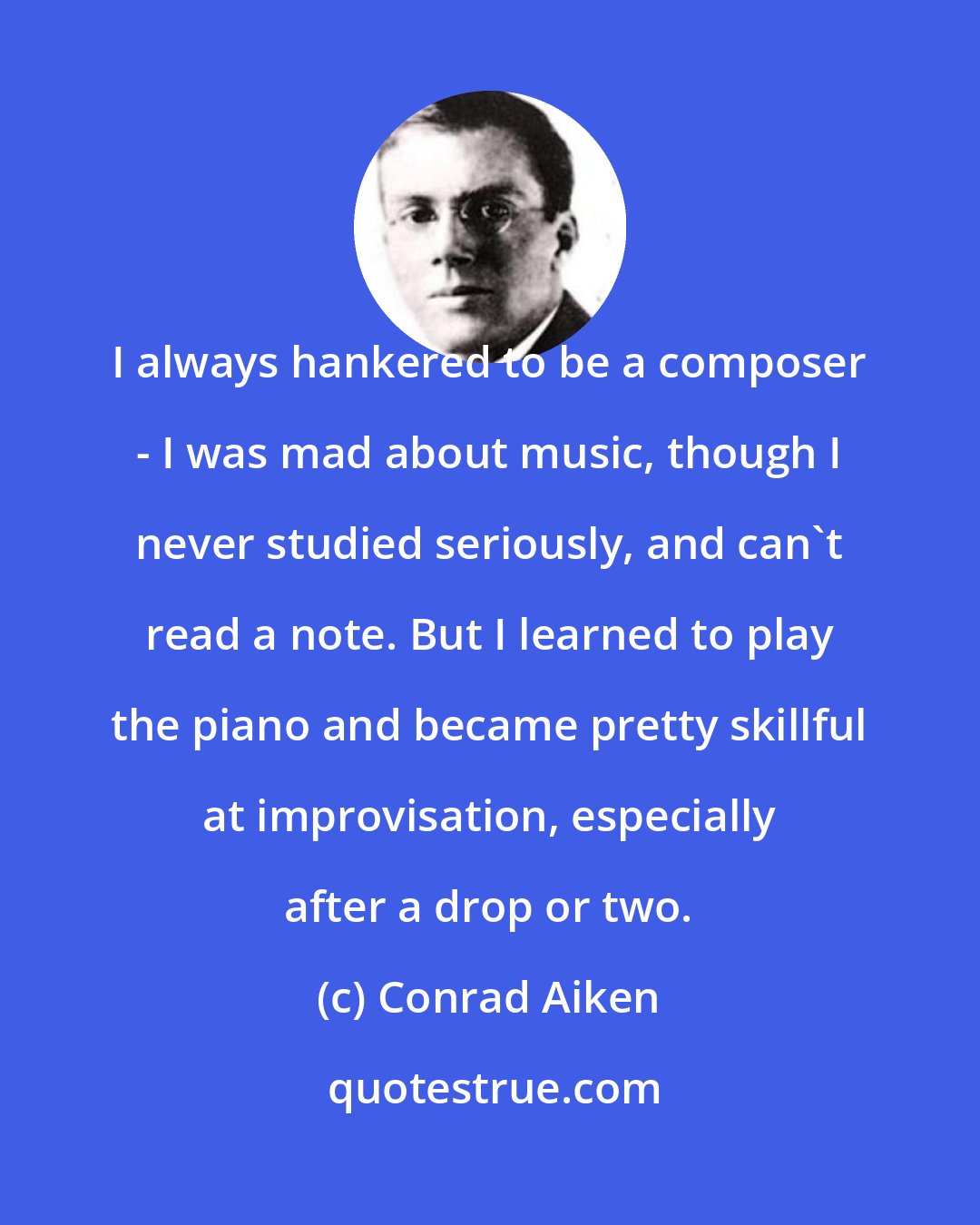 Conrad Aiken: I always hankered to be a composer - I was mad about music, though I never studied seriously, and can't read a note. But I learned to play the piano and became pretty skillful at improvisation, especially after a drop or two.