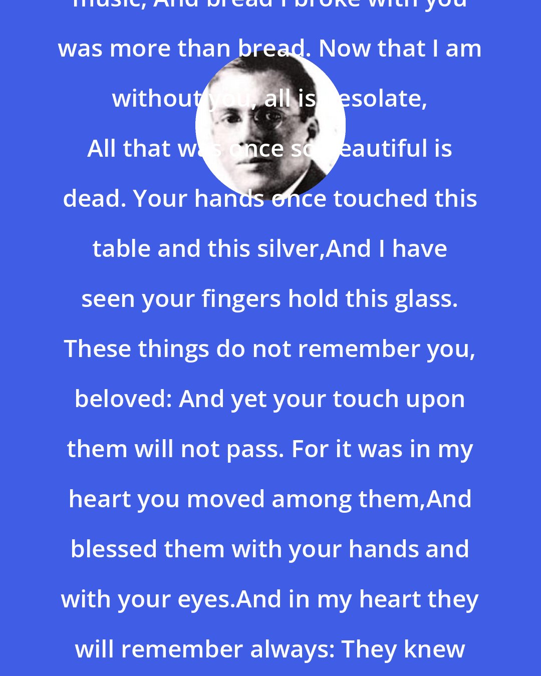 Conrad Aiken: MUSIC I heard with you was more than music, And bread I broke with you was more than bread. Now that I am without you, all is desolate, All that was once so beautiful is dead. Your hands once touched this table and this silver,And I have seen your fingers hold this glass. These things do not remember you, beloved: And yet your touch upon them will not pass. For it was in my heart you moved among them,And blessed them with your hands and with your eyes.And in my heart they will remember always: They knew you once, O beautiful and wise!
