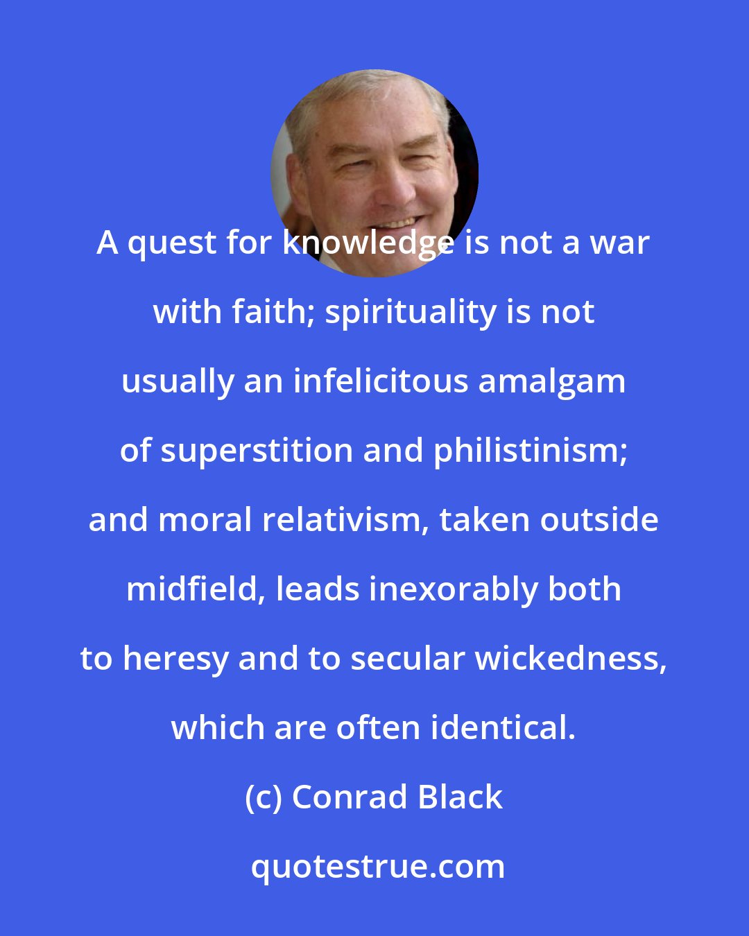 Conrad Black: A quest for knowledge is not a war with faith; spirituality is not usually an infelicitous amalgam of superstition and philistinism; and moral relativism, taken outside midfield, leads inexorably both to heresy and to secular wickedness, which are often identical.