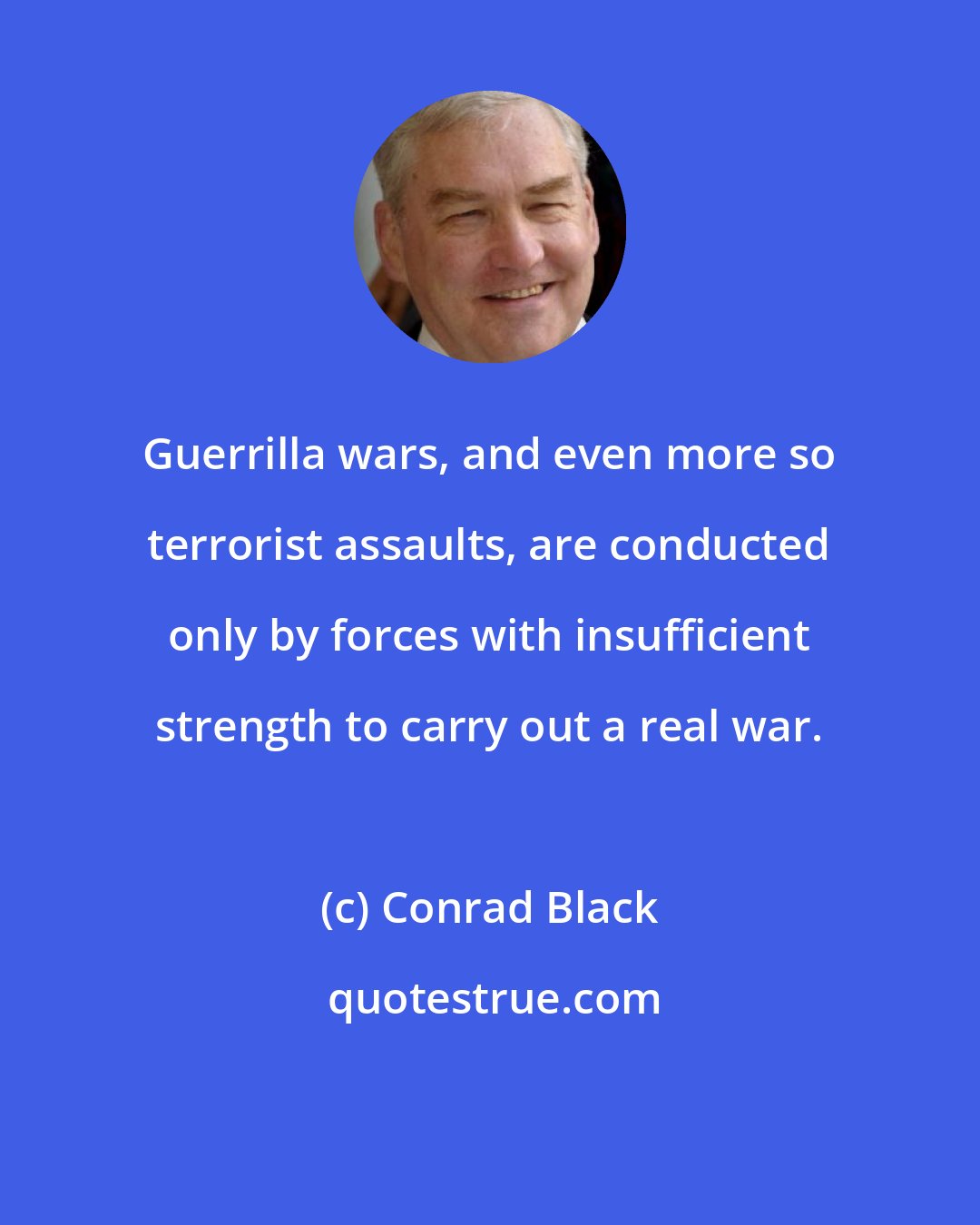 Conrad Black: Guerrilla wars, and even more so terrorist assaults, are conducted only by forces with insufficient strength to carry out a real war.