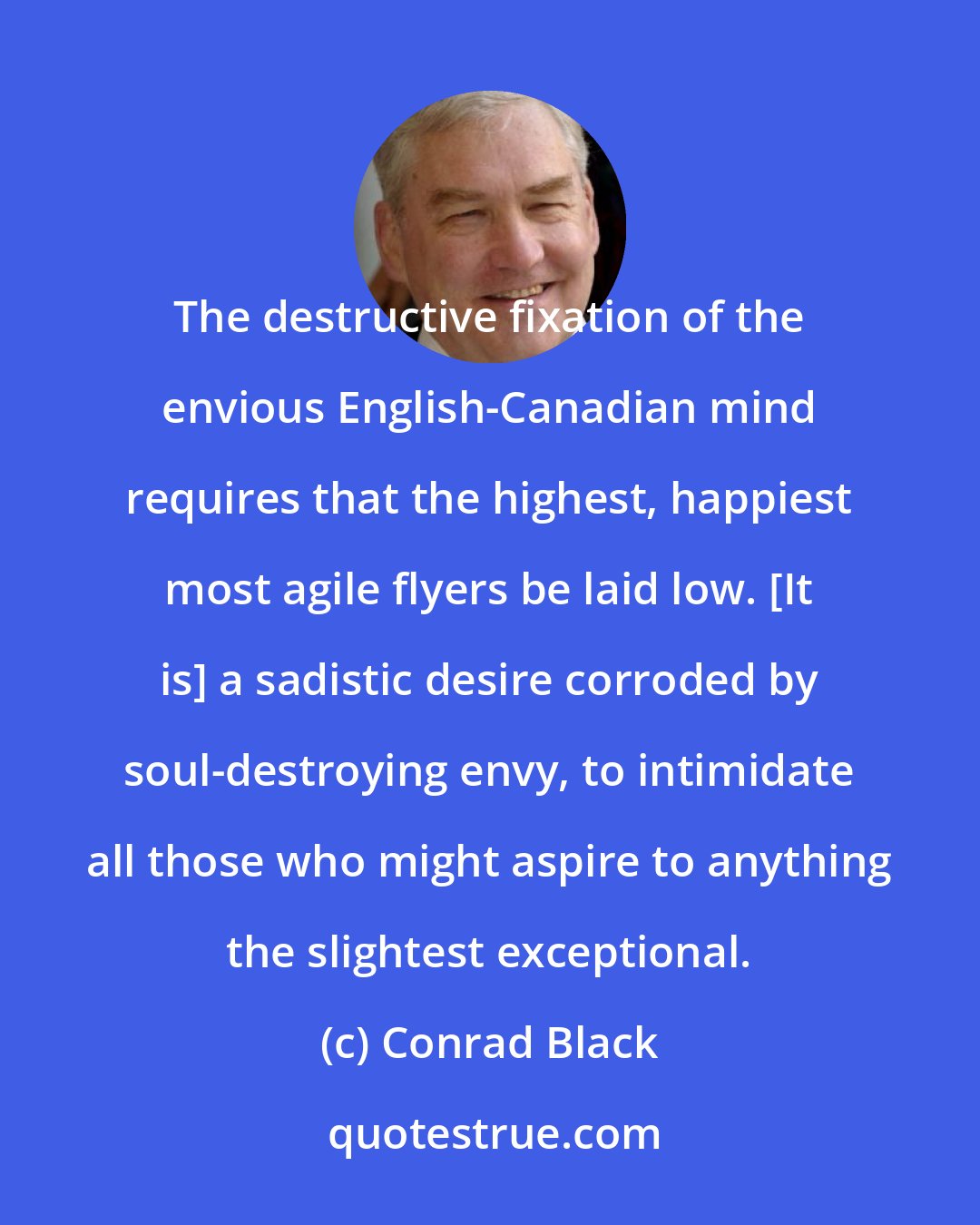 Conrad Black: The destructive fixation of the envious English-Canadian mind requires that the highest, happiest most agile flyers be laid low. [It is] a sadistic desire corroded by soul-destroying envy, to intimidate all those who might aspire to anything the slightest exceptional.