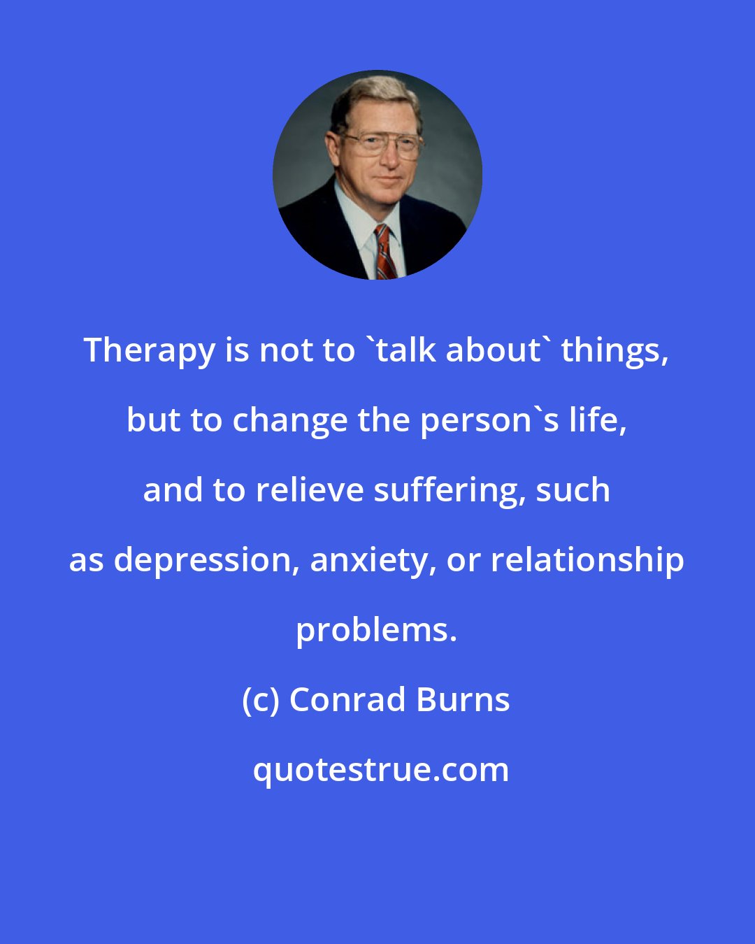 Conrad Burns: Therapy is not to 'talk about' things, but to change the person's life, and to relieve suffering, such as depression, anxiety, or relationship problems.