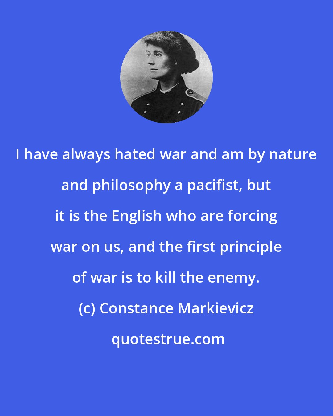 Constance Markievicz: I have always hated war and am by nature and philosophy a pacifist, but it is the English who are forcing war on us, and the first principle of war is to kill the enemy.