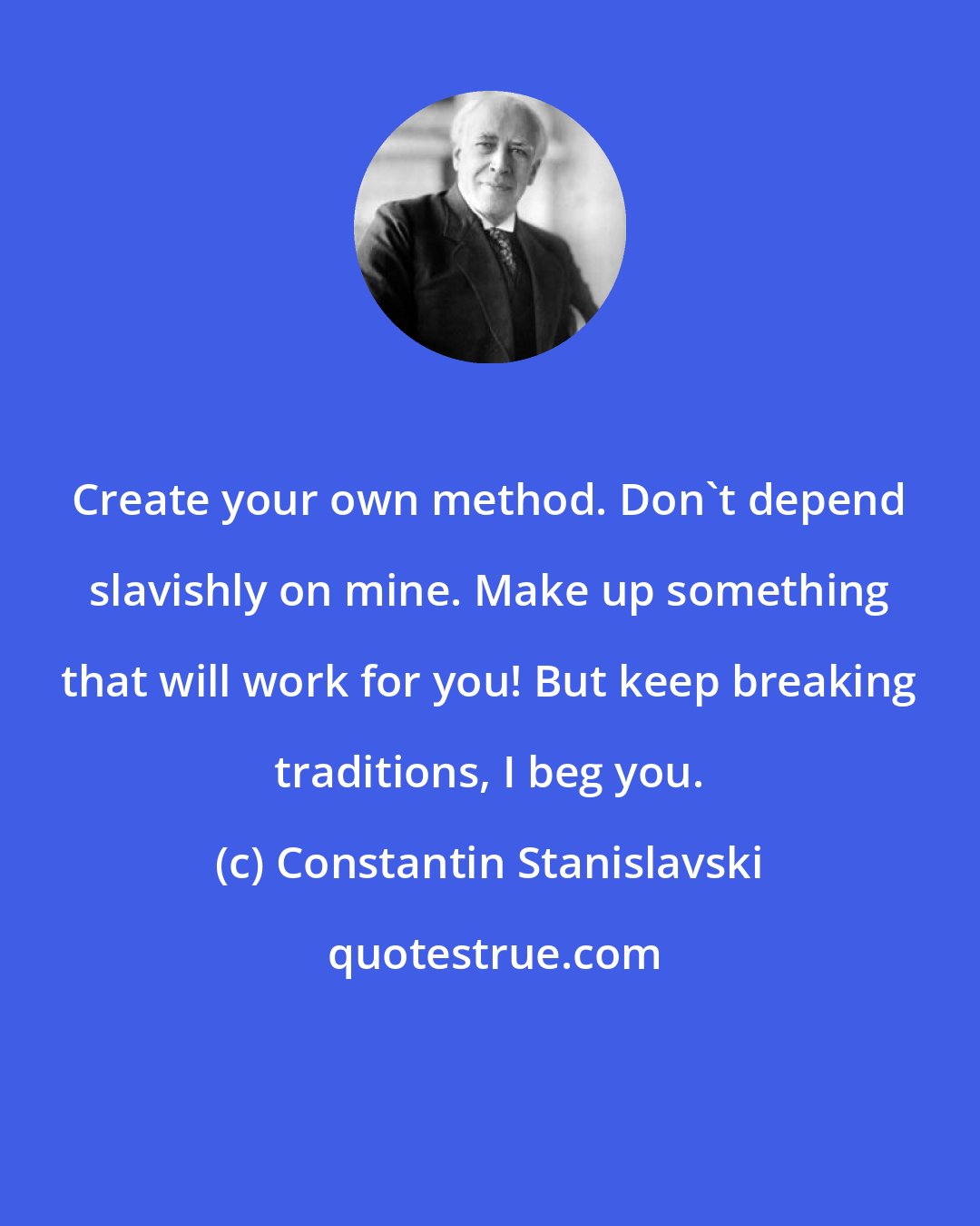 Constantin Stanislavski: Create your own method. Don't depend slavishly on mine. Make up something that will work for you! But keep breaking traditions, I beg you.