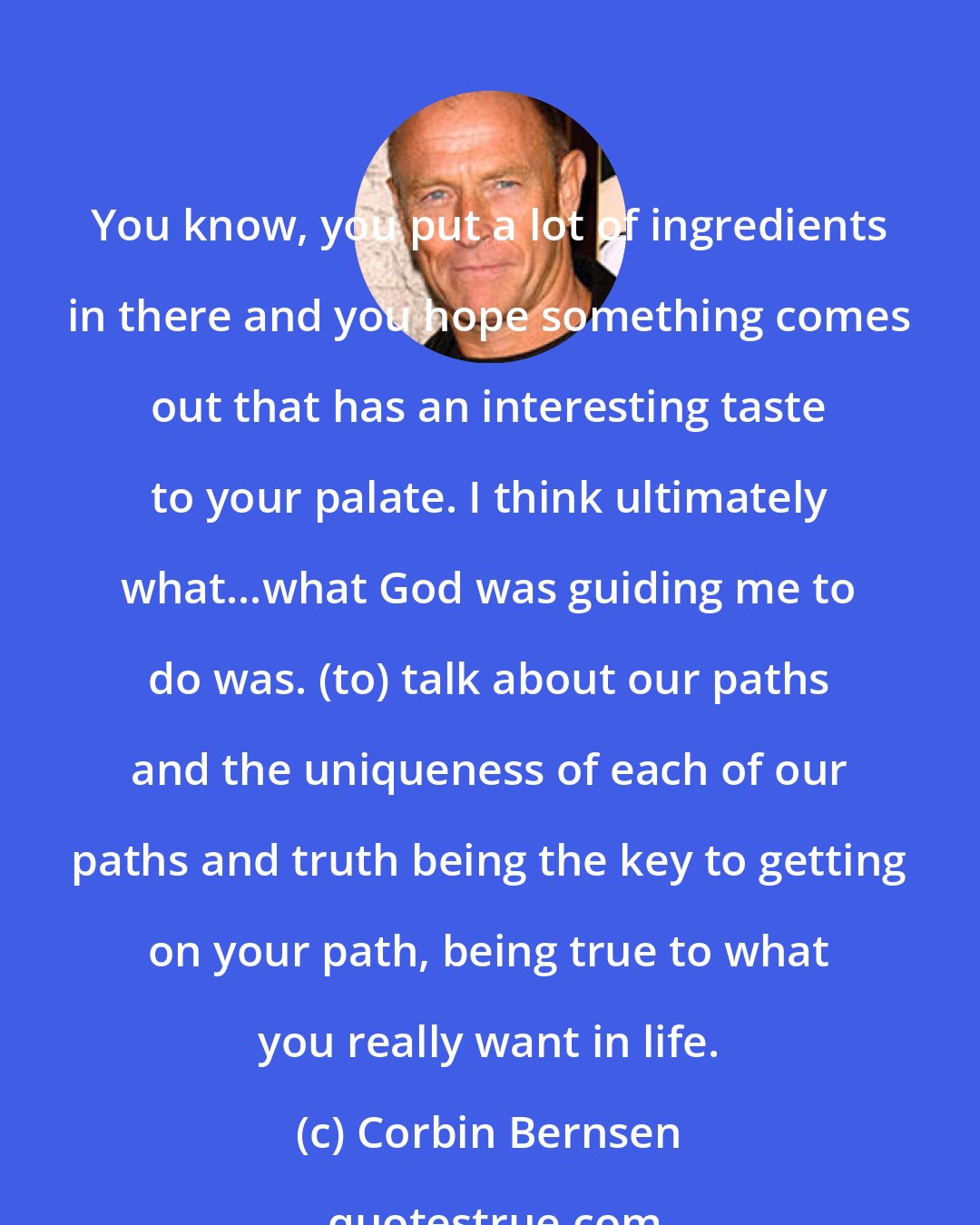 Corbin Bernsen: You know, you put a lot of ingredients in there and you hope something comes out that has an interesting taste to your palate. I think ultimately what...what God was guiding me to do was. (to) talk about our paths and the uniqueness of each of our paths and truth being the key to getting on your path, being true to what you really want in life.