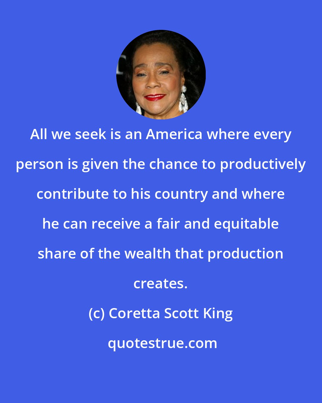 Coretta Scott King: All we seek is an America where every person is given the chance to productively contribute to his country and where he can receive a fair and equitable share of the wealth that production creates.