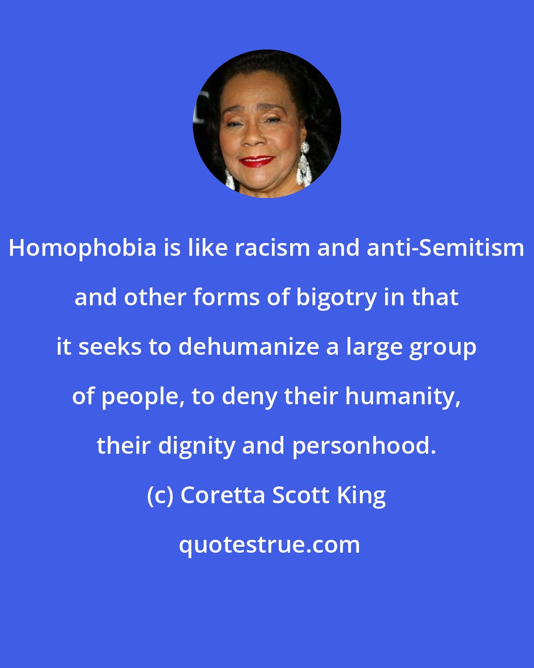 Coretta Scott King: Homophobia is like racism and anti-Semitism and other forms of bigotry in that it seeks to dehumanize a large group of people, to deny their humanity, their dignity and personhood.