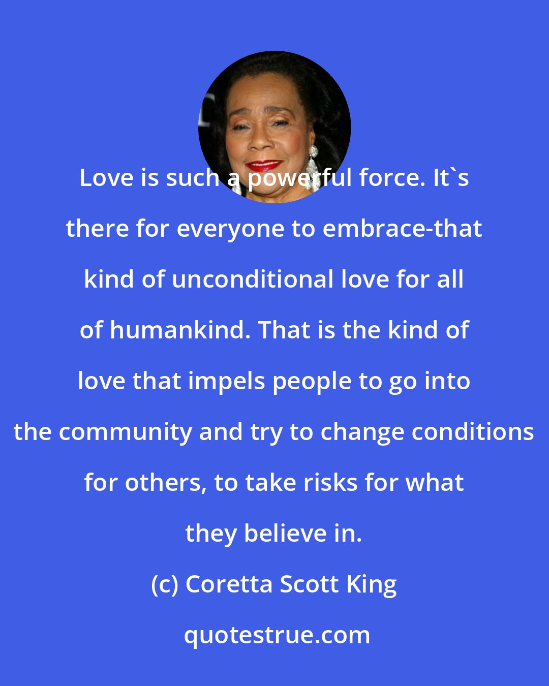 Coretta Scott King: Love is such a powerful force. It's there for everyone to embrace-that kind of unconditional love for all of humankind. That is the kind of love that impels people to go into the community and try to change conditions for others, to take risks for what they believe in.