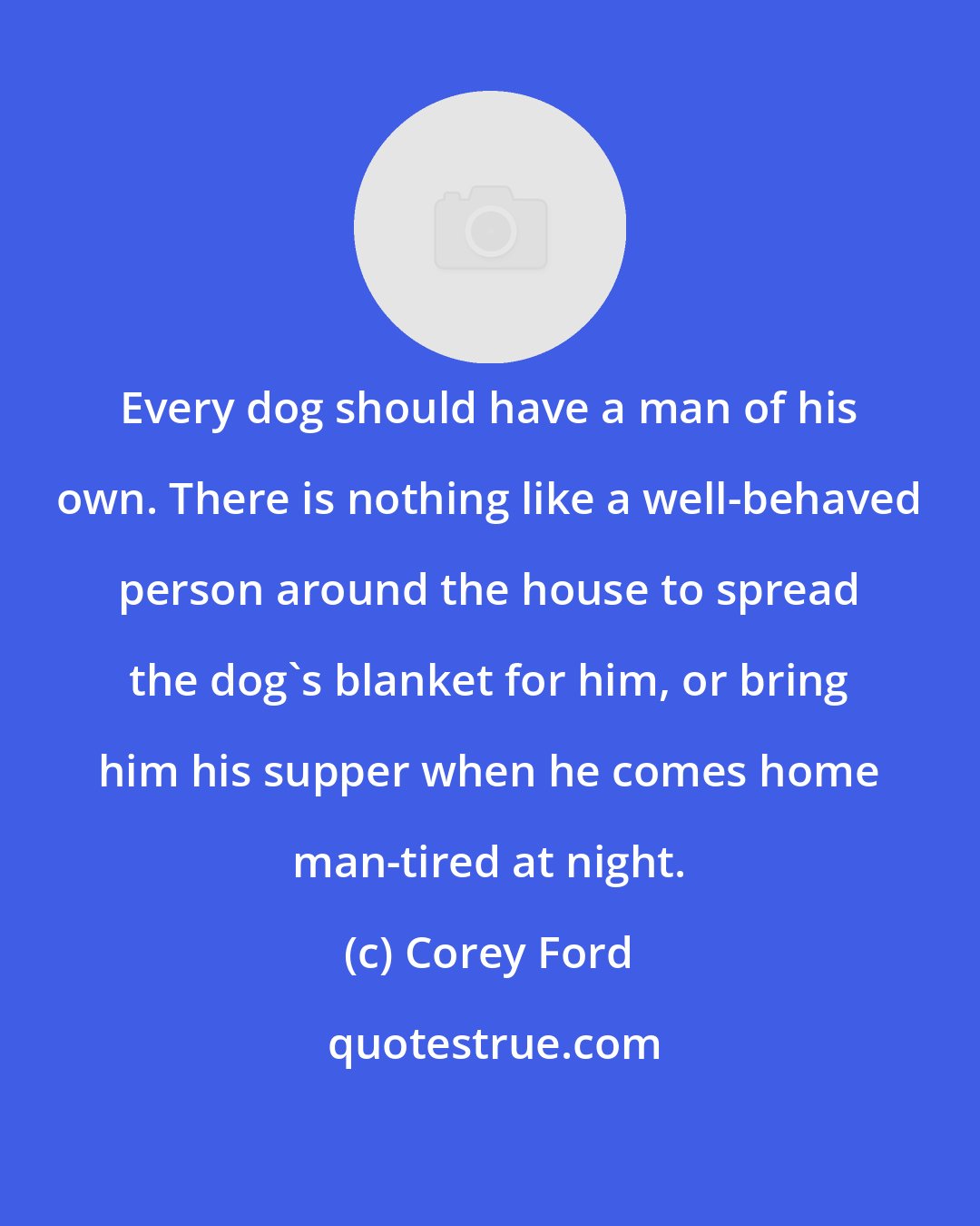 Corey Ford: Every dog should have a man of his own. There is nothing like a well-behaved person around the house to spread the dog's blanket for him, or bring him his supper when he comes home man-tired at night.