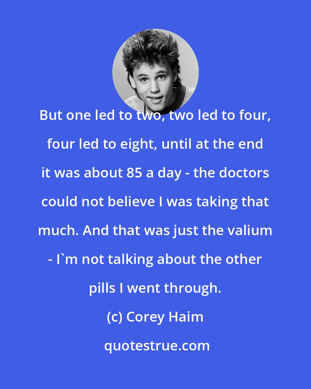 Corey Haim: But one led to two, two led to four, four led to eight, until at the end it was about 85 a day - the doctors could not believe I was taking that much. And that was just the valium - I'm not talking about the other pills I went through.