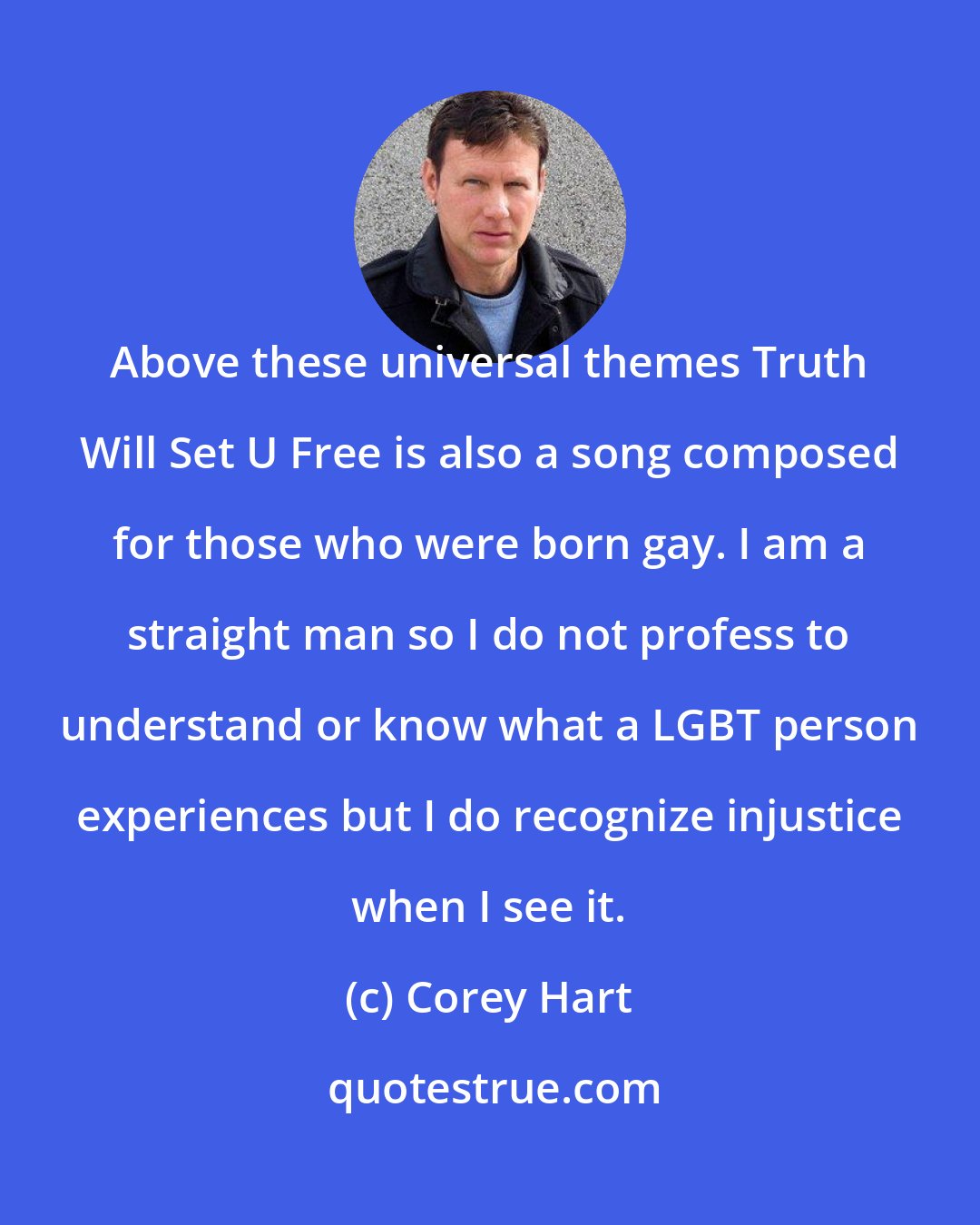 Corey Hart: Above these universal themes Truth Will Set U Free is also a song composed for those who were born gay. I am a straight man so I do not profess to understand or know what a LGBT person experiences but I do recognize injustice when I see it.