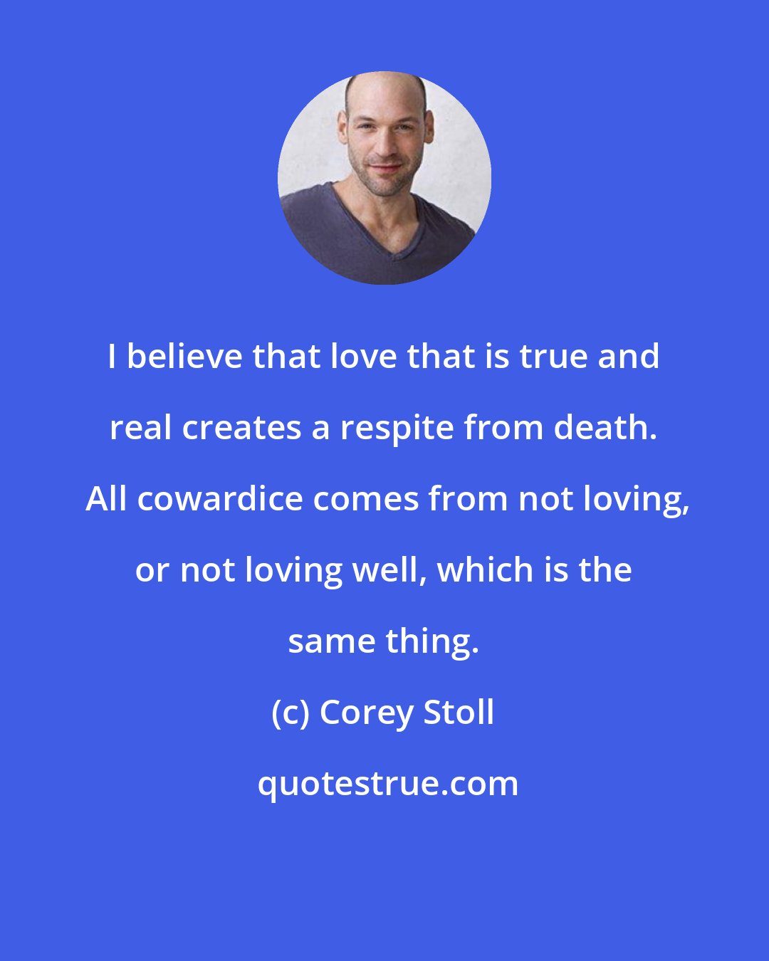 Corey Stoll: I believe that love that is true and real creates a respite from death.  All cowardice comes from not loving, or not loving well, which is the same thing.