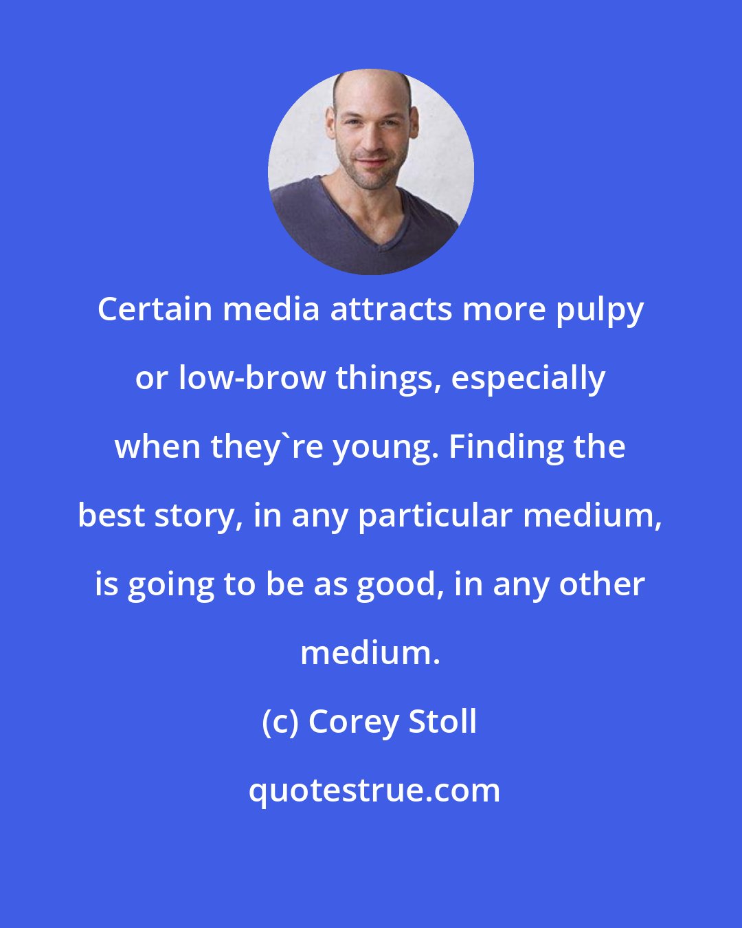 Corey Stoll: Certain media attracts more pulpy or low-brow things, especially when they're young. Finding the best story, in any particular medium, is going to be as good, in any other medium.