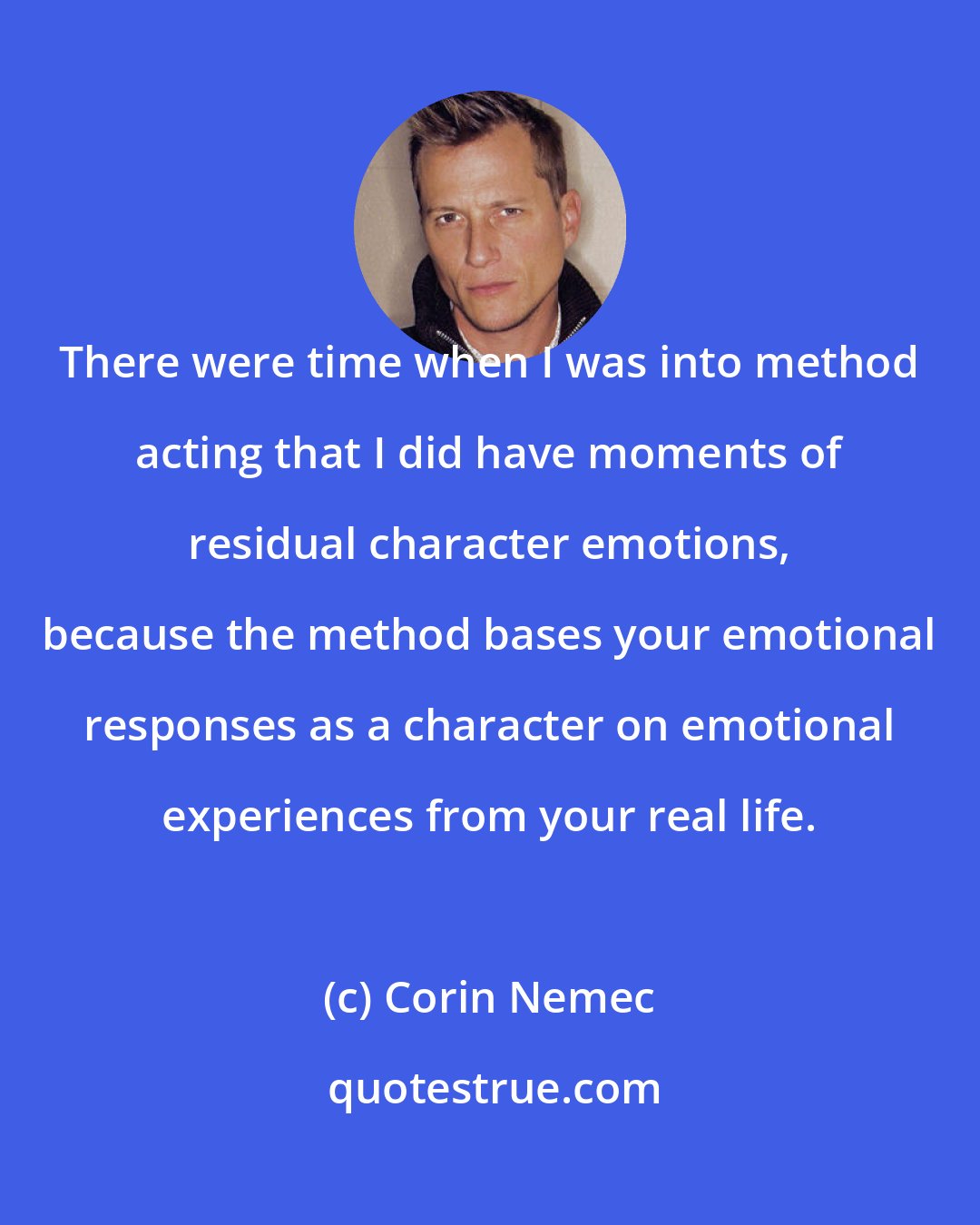 Corin Nemec: There were time when I was into method acting that I did have moments of residual character emotions, because the method bases your emotional responses as a character on emotional experiences from your real life.