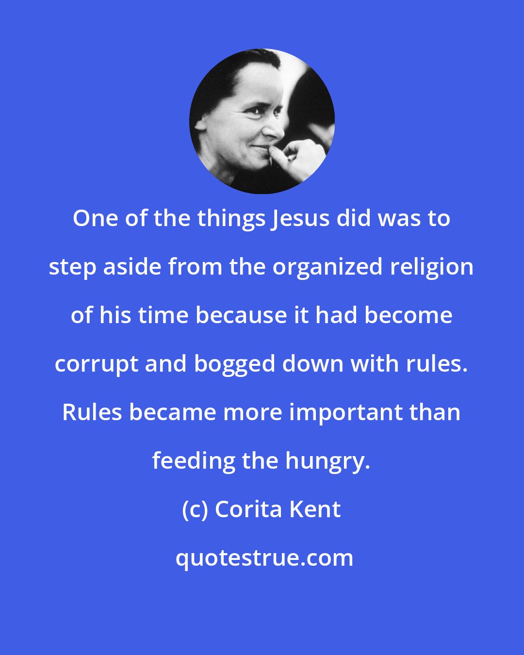 Corita Kent: One of the things Jesus did was to step aside from the organized religion of his time because it had become corrupt and bogged down with rules. Rules became more important than feeding the hungry.
