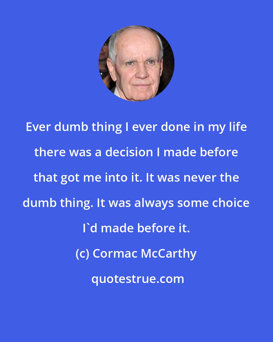 Cormac McCarthy: Ever dumb thing I ever done in my life there was a decision I made before that got me into it. It was never the dumb thing. It was always some choice I'd made before it.