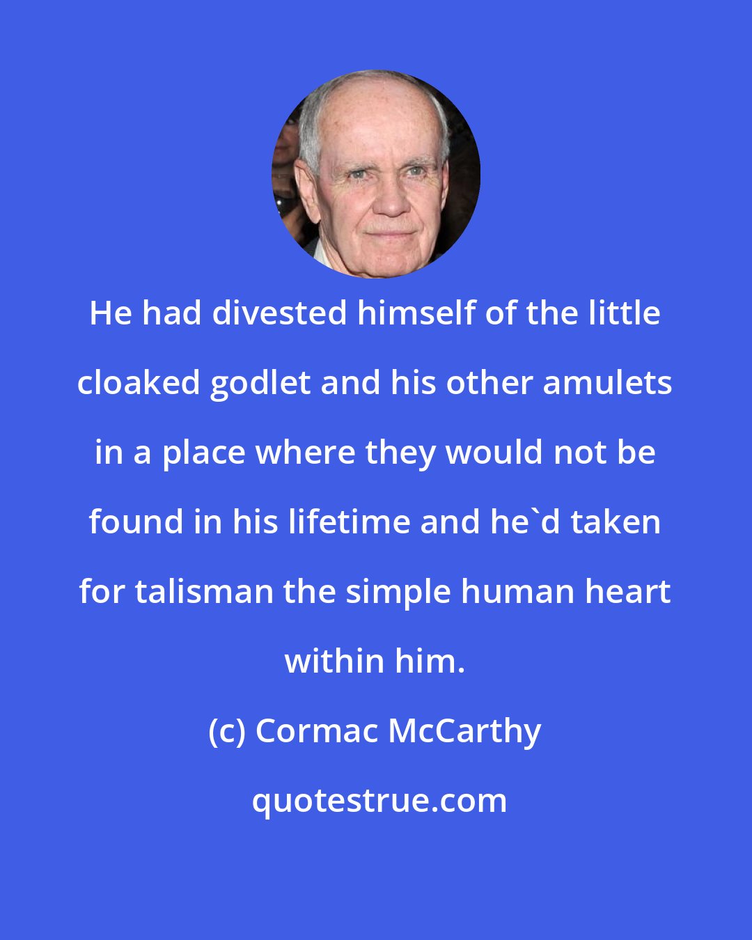 Cormac McCarthy: He had divested himself of the little cloaked godlet and his other amulets in a place where they would not be found in his lifetime and he'd taken for talisman the simple human heart within him.
