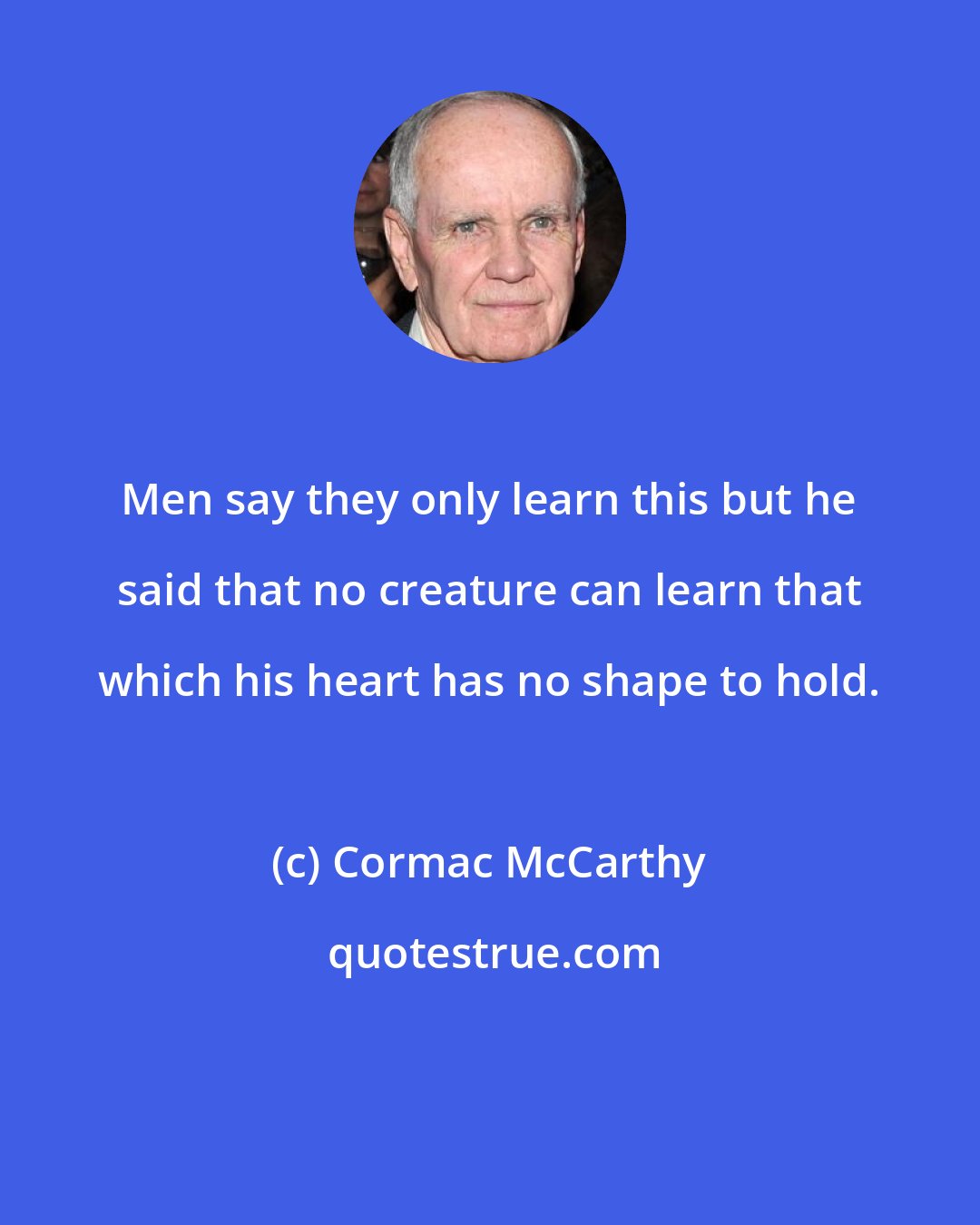 Cormac McCarthy: Men say they only learn this but he said that no creature can learn that which his heart has no shape to hold.