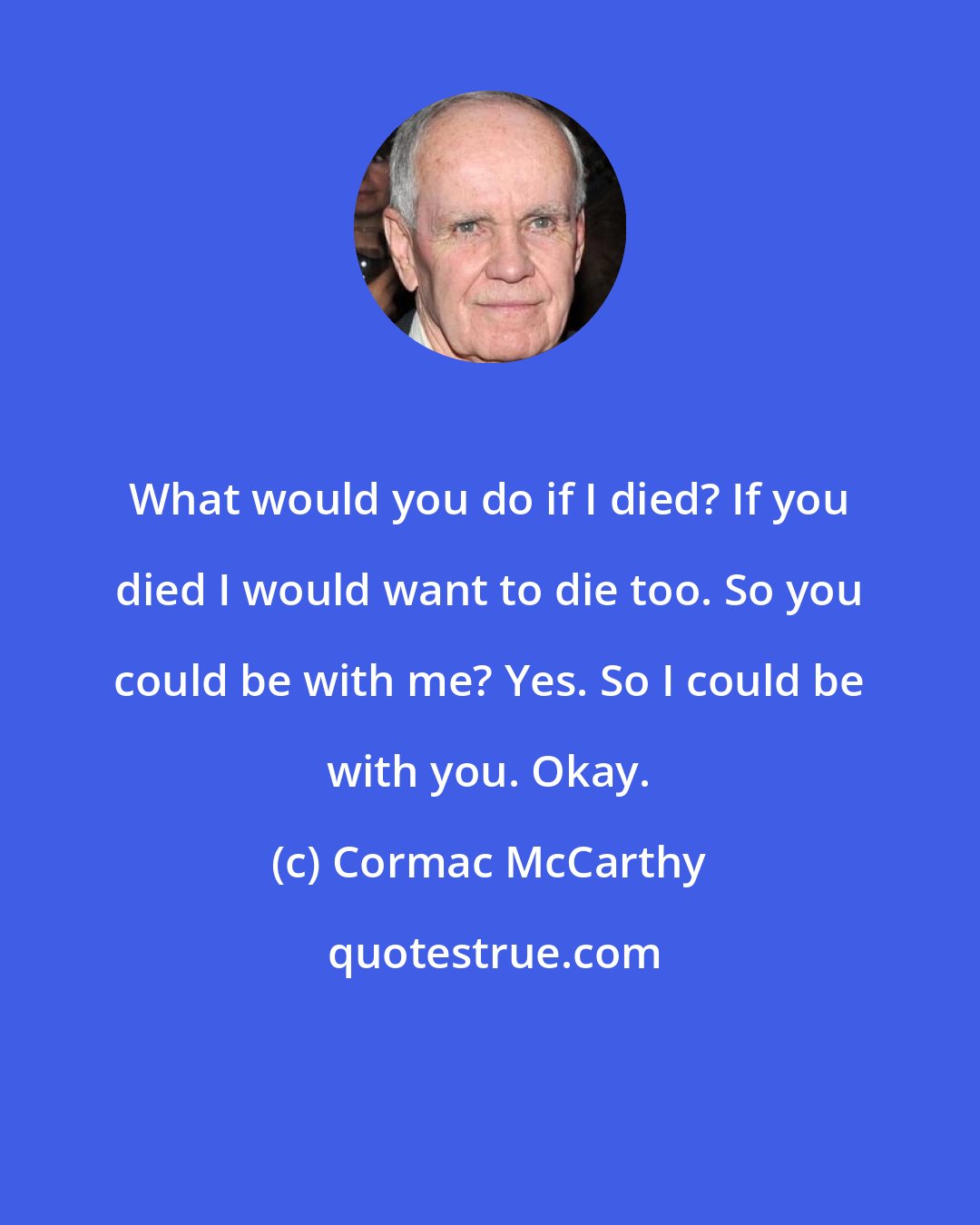 Cormac McCarthy: What would you do if I died? If you died I would want to die too. So you could be with me? Yes. So I could be with you. Okay.