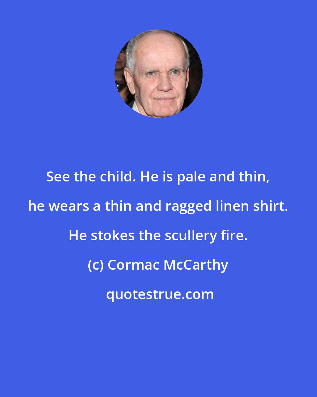 Cormac McCarthy: See the child. He is pale and thin, he wears a thin and ragged linen shirt. He stokes the scullery fire.