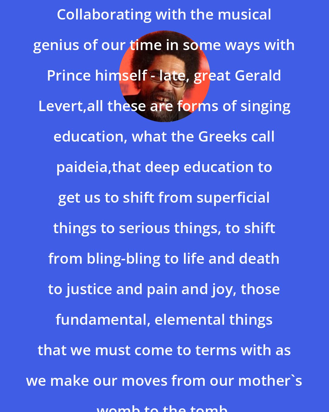 Cornel West: Collaborating with the musical genius of our time in some ways with Prince himself - late, great Gerald Levert,all these are forms of singing education, what the Greeks call paideia,that deep education to get us to shift from superficial things to serious things, to shift from bling-bling to life and death to justice and pain and joy, those fundamental, elemental things that we must come to terms with as we make our moves from our mother's womb to the tomb.
