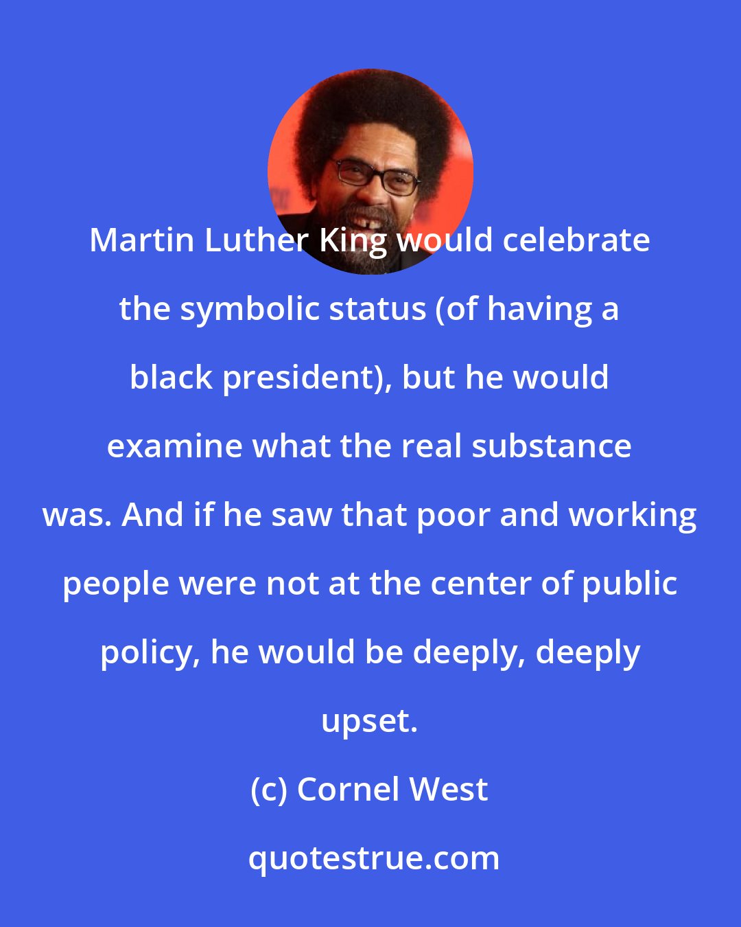 Cornel West: Martin Luther King would celebrate the symbolic status (of having a black president), but he would examine what the real substance was. And if he saw that poor and working people were not at the center of public policy, he would be deeply, deeply upset.