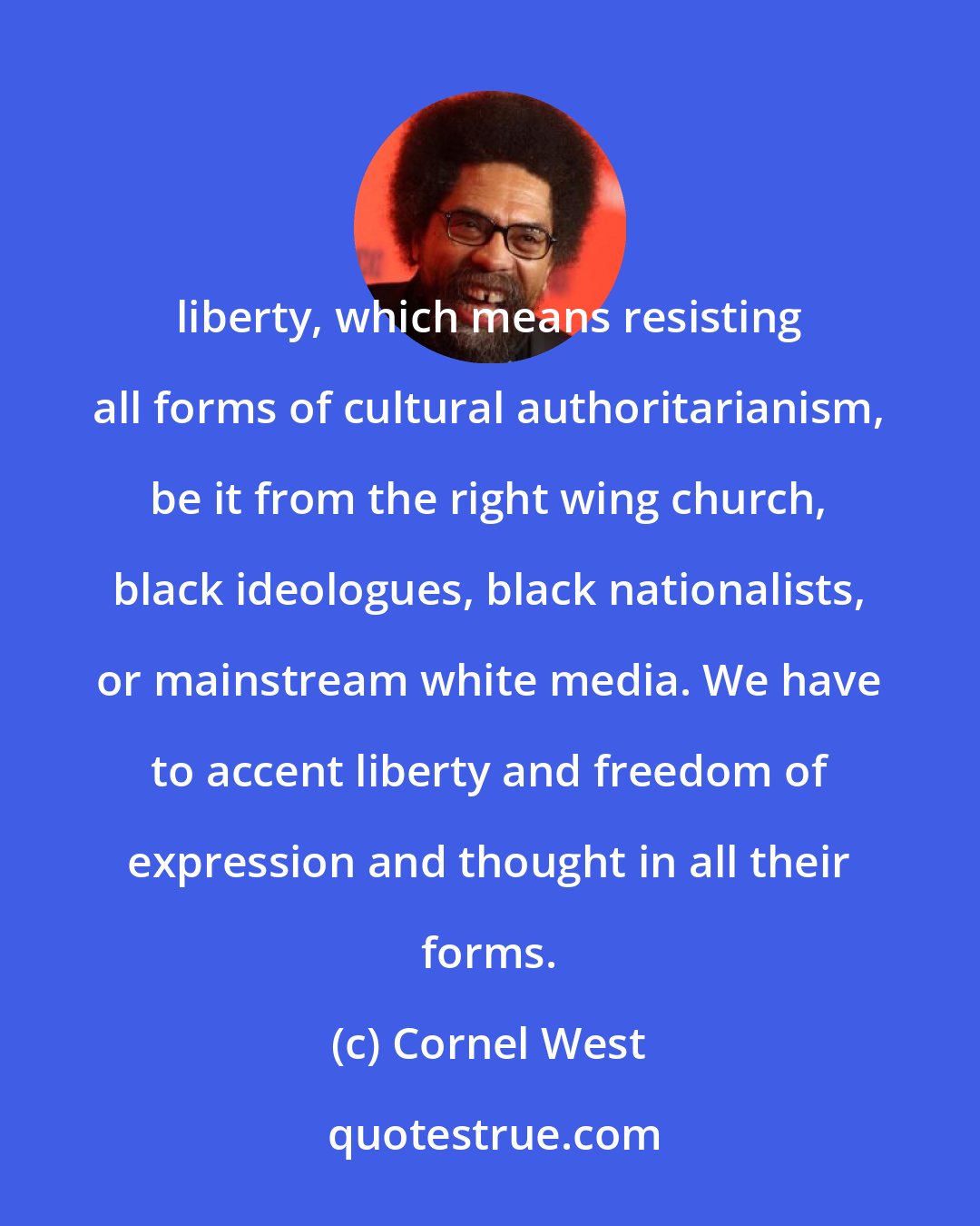 Cornel West: liberty, which means resisting all forms of cultural authoritarianism, be it from the right wing church, black ideologues, black nationalists, or mainstream white media. We have to accent liberty and freedom of expression and thought in all their forms.