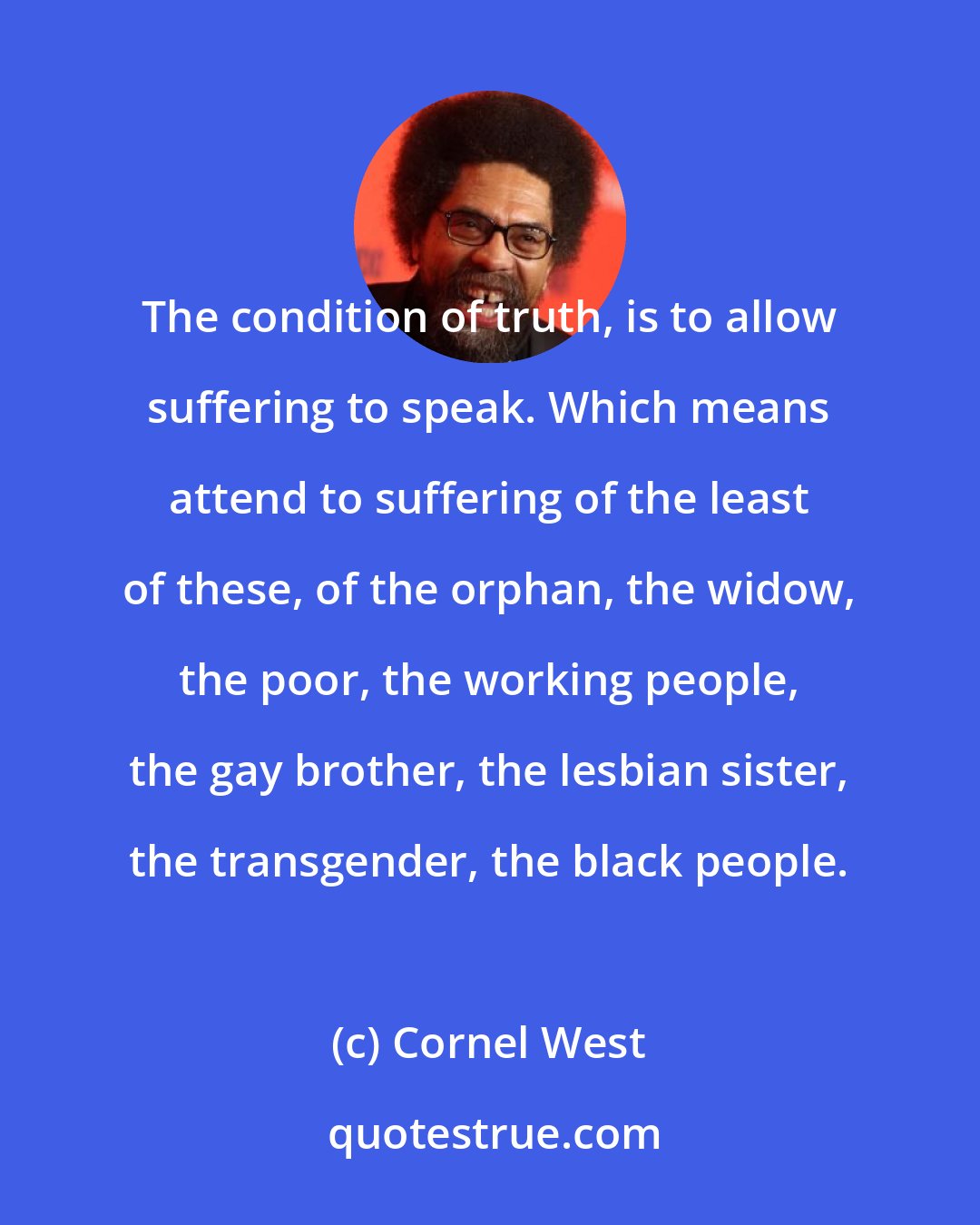 Cornel West: The condition of truth, is to allow suffering to speak. Which means attend to suffering of the least of these, of the orphan, the widow, the poor, the working people, the gay brother, the lesbian sister, the transgender, the black people.