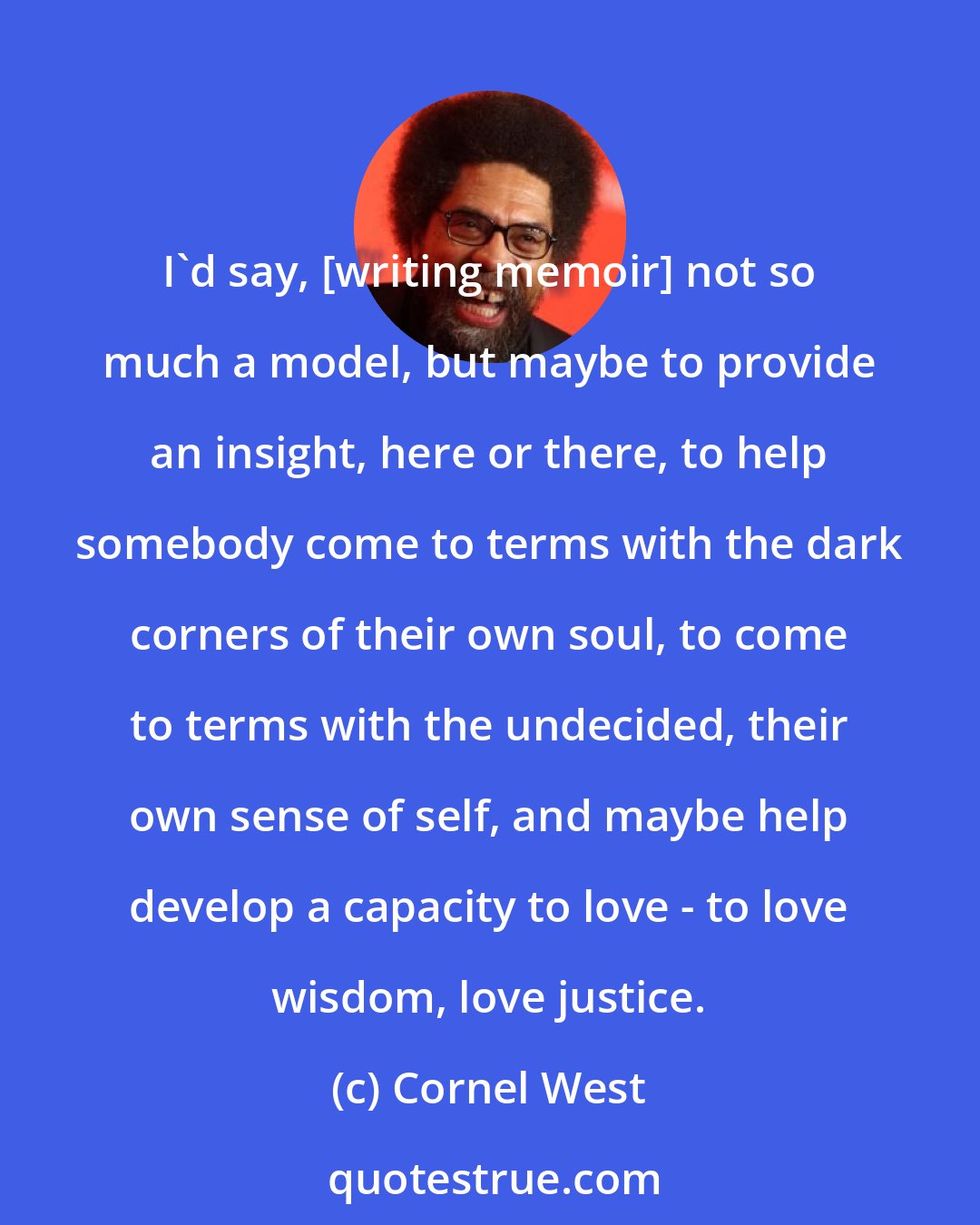 Cornel West: I'd say, [writing memoir] not so much a model, but maybe to provide an insight, here or there, to help somebody come to terms with the dark corners of their own soul, to come to terms with the undecided, their own sense of self, and maybe help develop a capacity to love - to love wisdom, love justice.