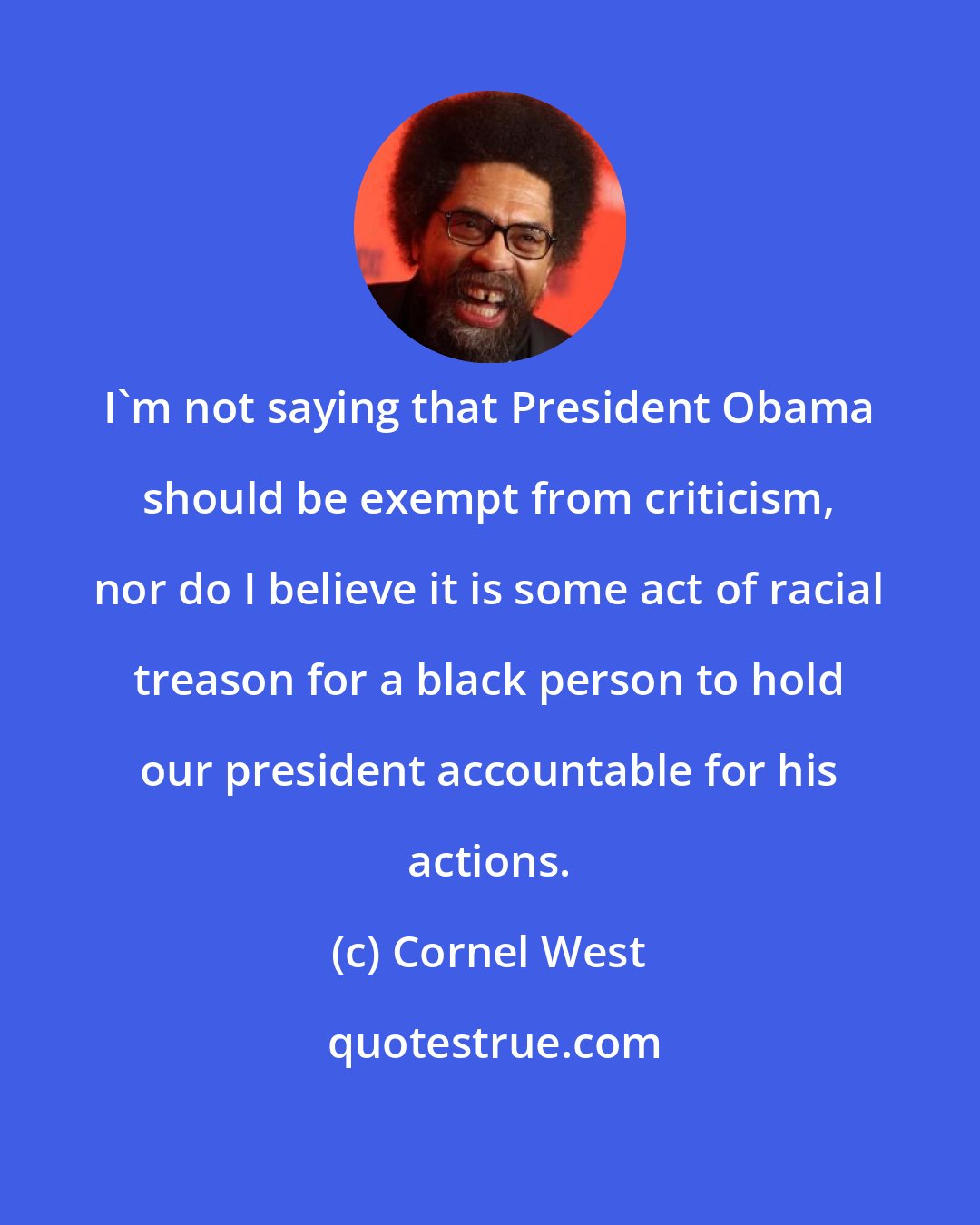 Cornel West: I'm not saying that President Obama should be exempt from criticism, nor do I believe it is some act of racial treason for a black person to hold our president accountable for his actions.