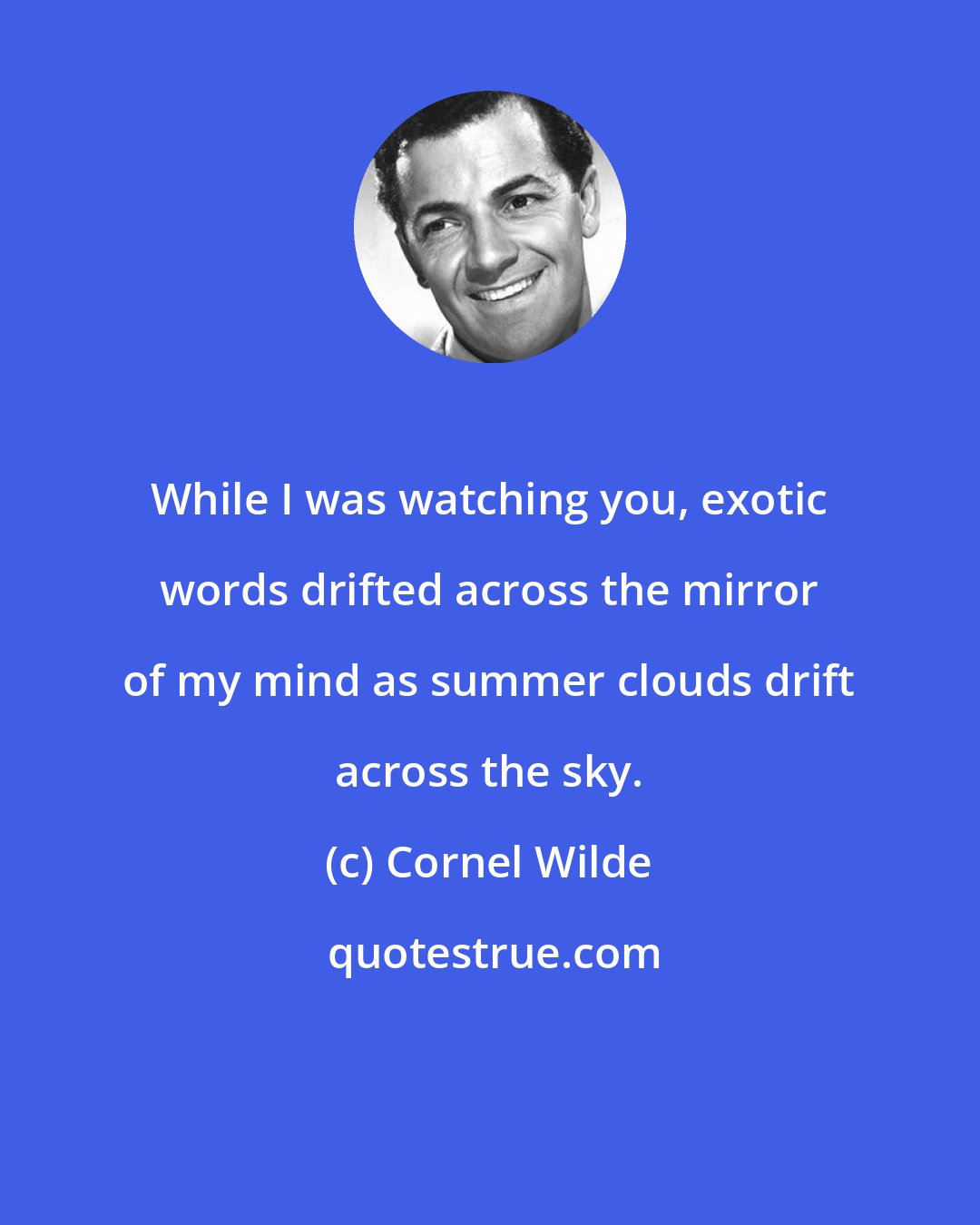 Cornel Wilde: While I was watching you, exotic words drifted across the mirror of my mind as summer clouds drift across the sky.