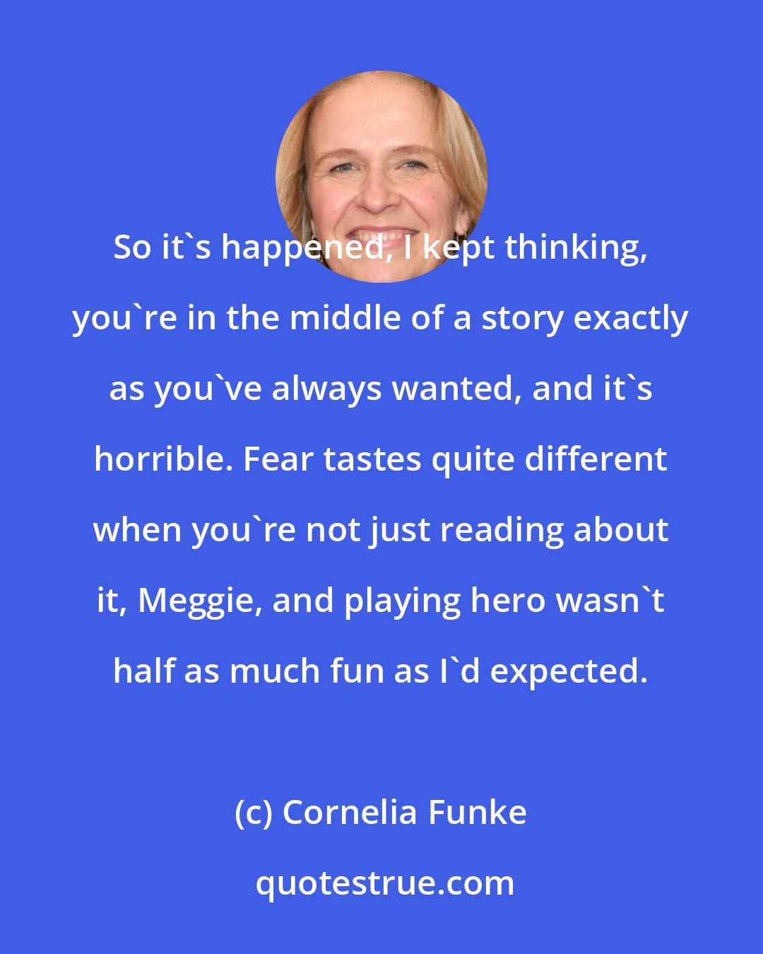 Cornelia Funke: So it's happened, I kept thinking, you're in the middle of a story exactly as you've always wanted, and it's horrible. Fear tastes quite different when you're not just reading about it, Meggie, and playing hero wasn't half as much fun as I'd expected.