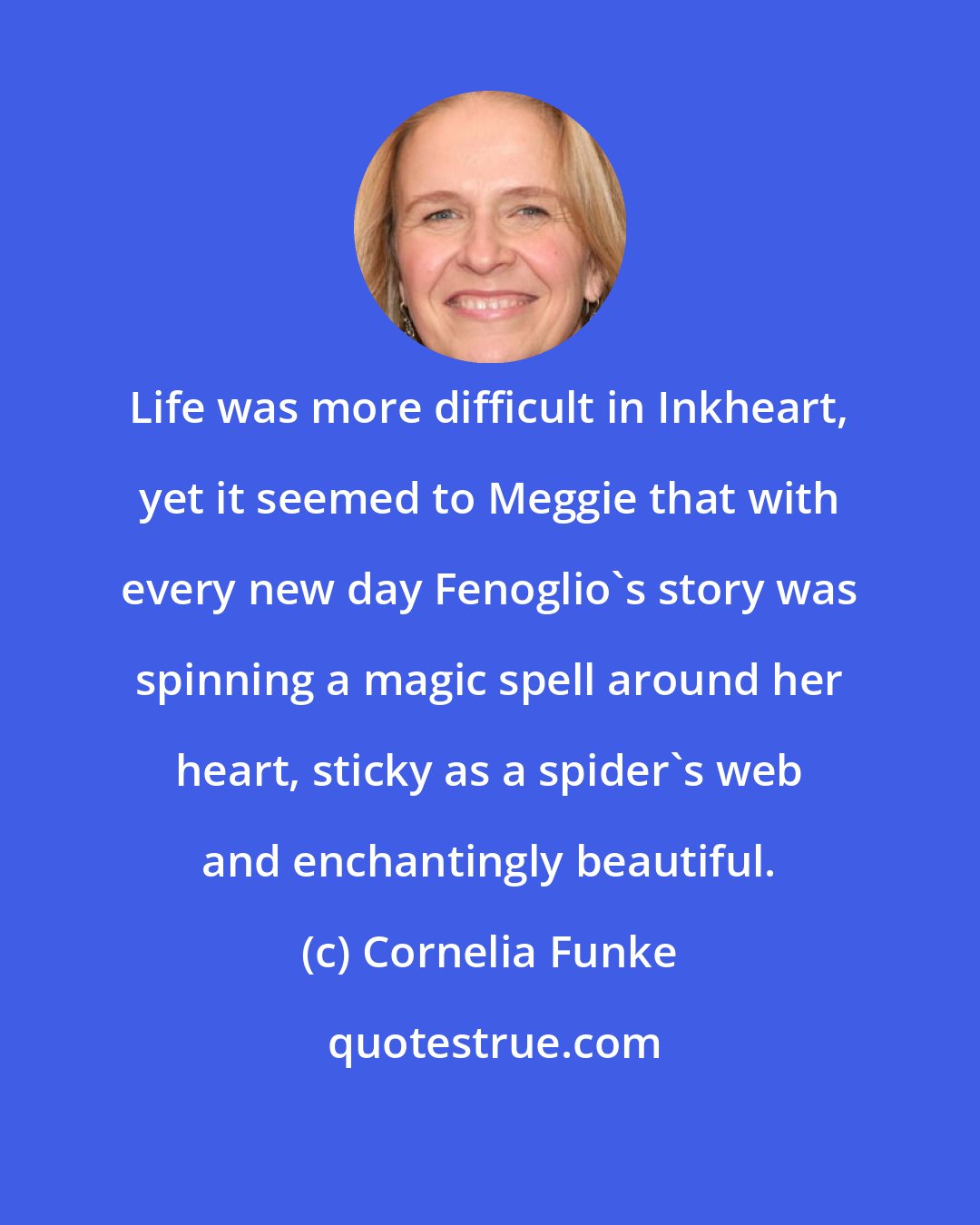 Cornelia Funke: Life was more difficult in Inkheart, yet it seemed to Meggie that with every new day Fenoglio's story was spinning a magic spell around her heart, sticky as a spider's web and enchantingly beautiful.